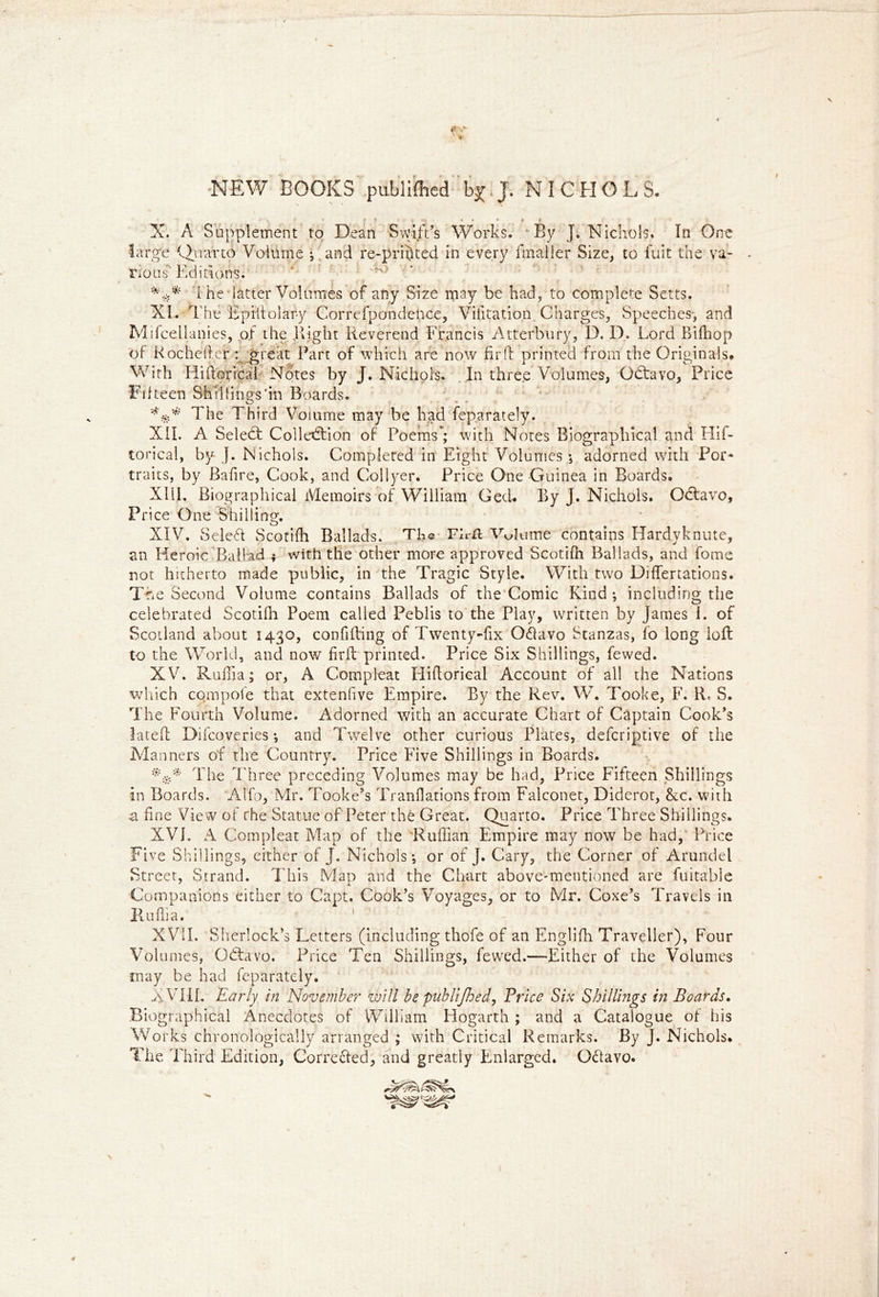 NEW BOOKS publifhed j. NiCHOL S. - * * * f X. A Supplement to Dean Swift’s Works. By J. Nichols. In One large Quarto Volume ; and re-printed in every fmaller Size, to fuit the va- nous Editions. ' ^' *** t he latter Volumes of any Size may be had, to complete Setts. XI. The Epistolary Correspondence, Viiltation Charges, Speeches-, and Mifcellanies, of the flight Reverend Francis Atterbury, D. D. Lord Bifnop of Roche tier:: great Part of which are now fir ft printed from the Originals. With Hiftoricai Notes by J. Nichols. In three Volumes, Odtavo, Price Fifteen Shillings'in Boards. w - The Third Volume may be had feparately. XII. A Select Collection of Poems; 4vith Notes Biographical and Hif- toricai, by J. Nichols. Completed in Eight Volumes ; adorned with Poi> traits, by Bafire, Cook, and Collyer. Price One Guinea in Boards. XIII. Biographical Memoirs of William Ged. By J. Nichols. Octavo, Price One Shilling. XIV. Select Scotifli Ballads. The Fb-n Volume contains Hardyknute, an Heroic Ballad ; with the other more approved Scotifti Ballads, and fome not hitherto made public, in the Tragic Style. With two Diflertations. The Second Volume contains Ballads of the Comic Kind; including the celebrated Scotifh Poem called Peblis to the Play, written by James 1. of Scotland about 1430, confifting of Twenty-fix 0<ftavo Stanzas, fo long loft to the World, and now firft printed. Price Six Shillings, fewed. XV. Raffia; or, A Compleat Hiftoricai Account of all the Nations which compote that extenfive Empire. By the Rev. W. Tooke, F. S. The Fourth Volume. Adorned with an accurate Chart of Captain Cook’s lateft Difcoveries; and Twelve other curious Plates, deferiptive of the Manners of the Country. Price Five Shillings in Boards. The Three preceding Volumes may be had, Price Fifteen Shillings In Boards. Alfo, Mr. Tooke’s Tranflations from Falconet, Diderot, &c. with a fine View of rhe Statue of Peter the Great. Quarto. Price Three Shillings. XVI. A Compleat Map of the Ruffian Empire may now be had, Price Five Shillings, either of J. Nichols; or of J. Cary, the Corner of Arundel Street, Strand. This Map and the Chart above-mentioned are fuitable Companions either to Capt. Cook’s Voyages, or to Mr. Coxe’s Travels in Puflia. XVII. Sherlock’s Letters (including thofe of an Englifh Traveller), Four Volumes, Odtavo. Price Ten Shillings, fewed.—Either of the Volumes -may be had feparately. XVIII. Early in November will be publifhed, Price Six Shillings in Boards. Biographical Anecdotes of William Hogarth ; and a Catalogue of his Works chronologically arranged ; with Critical Remarks. By J. Nichols. The Third Edition, Corrected, and greatly Enlarged. O<ftavo. Wft, 4
