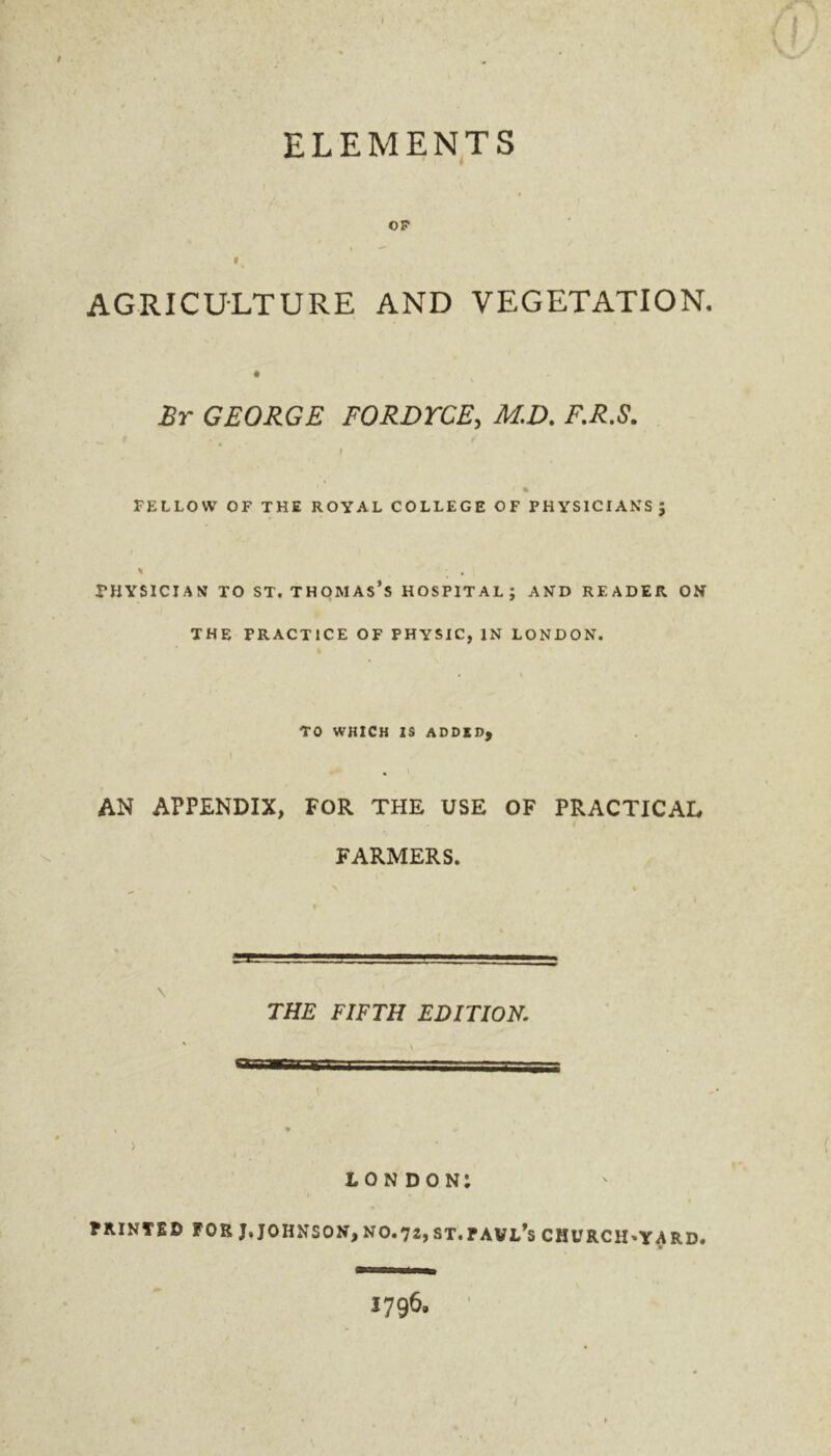 / ' ELEMENTS OP *  1 % AGRICULTURE AND VEGETATION. • < Br GEORGE FORDTCE, M.D. F.R.S. FELLOW OF THE ROYAL COLLEGE OF PHYSICIANS; % ; , physician to st. Thomas’s hospital; and reader on THE PRACTICE OF PHYSIC, IN LONDON. TO WHICH IS ADDED, AN APPENDIX, FOR THE USE OF PRACTICAL FARMERS. \ THE FIFTH EDITION. \ \ • ' - , V I LONDON: PRINTED FOR J, JOHNSON, NO.72, ST.TAVL's CHURCHWARD. y 1796.