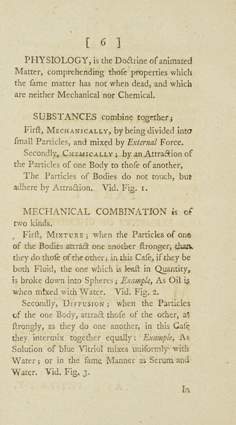 PHYSIOLOGY, is the Dodtrine of animated Matter, comprehending thofe properties which the fame matter has not when dead, and which are neither Mechanical nor Chemical, SUBSTANCES combine together; Firft, Mechanically, by being divided inter fmall Particles, and mixed by External Force. Secondly, Chemically ; by an Attra&ion of the Particles of one Body to thofe of another. The Particles of Bodies do not touch, but adhere by Attraction. Vid. Fin. i. MECHANICAL COMBINATION is of two kinds. Firfl:, Mixture ; when the Particles of one of the Bodies attract one another ftronger, than* they do thofe of the other; in this Cafe, if they be both Fluid, the one which is leaft in Quantity, is broke down into Spheres; Example, As Oil is when mixed with Water. Yid. Fig. 2. Secondly, Die fusion ; when the Particles of the one Body, attract thofe of the other, a$ flrongly, as they do one another, in this Cafe they’ intermix together equally: Example., As Solution of blue Vitriol mixes uniformly with Water; or in the fame Manner as Serum and Water. Yid. Fig. 3. * ' ••' la