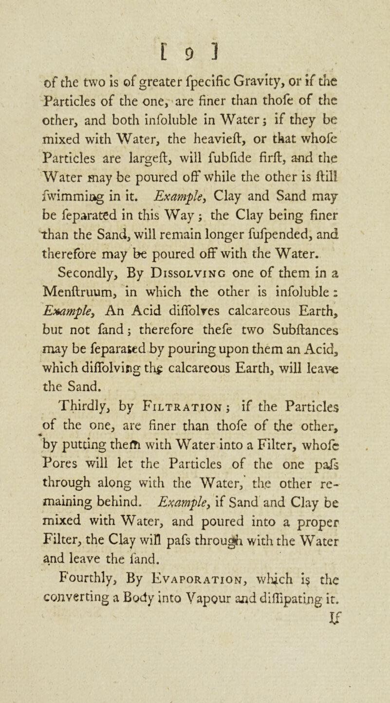 of the two is of greater fpecific Gravity, or if the Particles of the one, are finer than thofe of the other, and both infoluble in Waters if they be mixed with Water, the heavieft, or that whofe Particles are largeft, will fubfide firft, and the Water may be poured off while the other is ftili fwimmiag in it. Example, Clay and Sand may be feparated in this Way; the Clay being finer than the Sand, will remain longer fufpended, and therefore may be poured off with the Water. Secondly, By Dissolving one of them in a Menftruum, in which the other is infoluble : Example, An Acid diffolves calcareous Earth, but not fand; therefore thefe two Subftances may be feparated by pouring upon them an Acid, which diffolvifig th£ calcareous Earth, will leave the Sand. Thirdly, by Filtration ; if the Particles of the one, are finer than thofe of the other, by putting thefti with Water into a Filter, whofe Pores will let the Particles of the one pafs through along with the Water, th,e other re- maining behind. Example, if Sand and Clay be mixed with Water, and poured into a proper Filter, the Clay will pafs through with the Water and leave the fand. Fourthly, By Evaporation, which i$ the converting a Body into Vapour and difiipating it. If