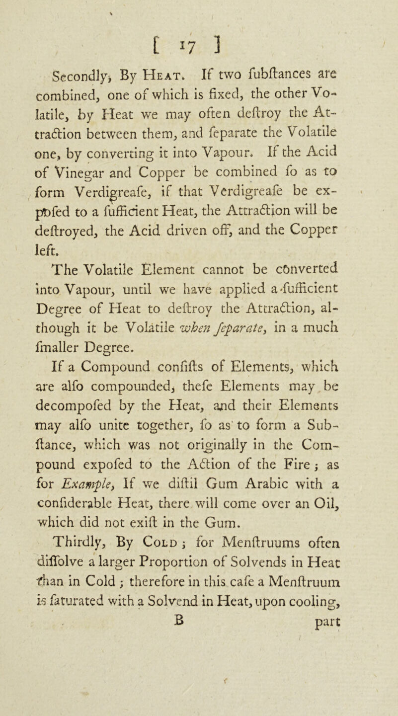 Secondly* By Heat* If two fubfiances are combined, one of which is fixed, the other Vo- latile, by Heat we may often deftroy the At- traction between them, and feparate the Volatile one, by converting it into Vapour. If the Acid of Vinegar and Copper be combined fo as to form Verdigreafe, if that Verdigreafe be ex- ptofed to a fuffirient Heat, the Attraction will be deftroyed, the Acid driven off, and the Copper left. The Volatile Element cannot be converted into Vapour, until we have applied a Sufficient Degree of bleat to deftroy the Attraction, al- though it be Volatile when feparate, in a much fmaller Degree. If a Compound confifts of Elements, which are alfo compounded, thefe Elements may be decompofed by the Heat, and their Elements may alfo unite together, fo as' to form a Sub- fiance, which was not originally in the Com- pound expofed to the ACtion of the Fire ; as for Example, If we diftil Gum Arabic with a confiderable Heat, there will come over an Oil, which did not exift in the Gum. Thirdly, By Cold ; for Menftruums often diffolve a larger Proportion of Solvends in Heat fhan in Cold ; therefore in this cafe a Menftruuin is faturated with a Solvend in Heat, upon cooling, B part r