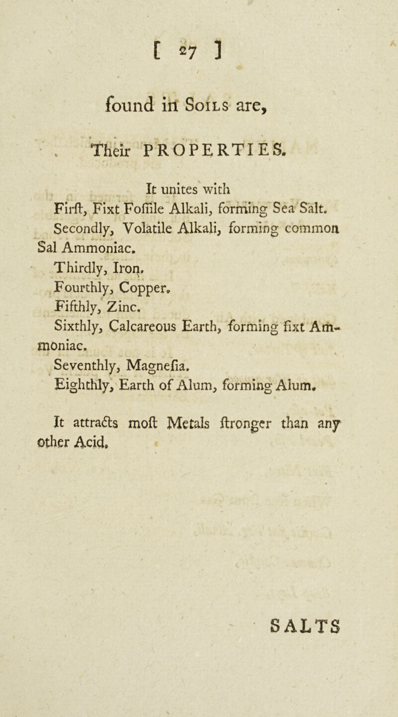 found in Soils are. Their PROPERTIES. It unites with Firft, Fixt Fofiile Alkali, forming Sea Salt. Secondly, Volatile Alkali, forming common Sal Ammoniac. Thirdly, Iron. Fourthly, Copper. Fifthly, Zinc. Sixthly, Calcareous Earth, forming fixt Am- moniac. Seventhly, Magnefia. Eighthly, Earth of Alum, forming Alum. It attracts moft Metals ftronger than any other Acid,