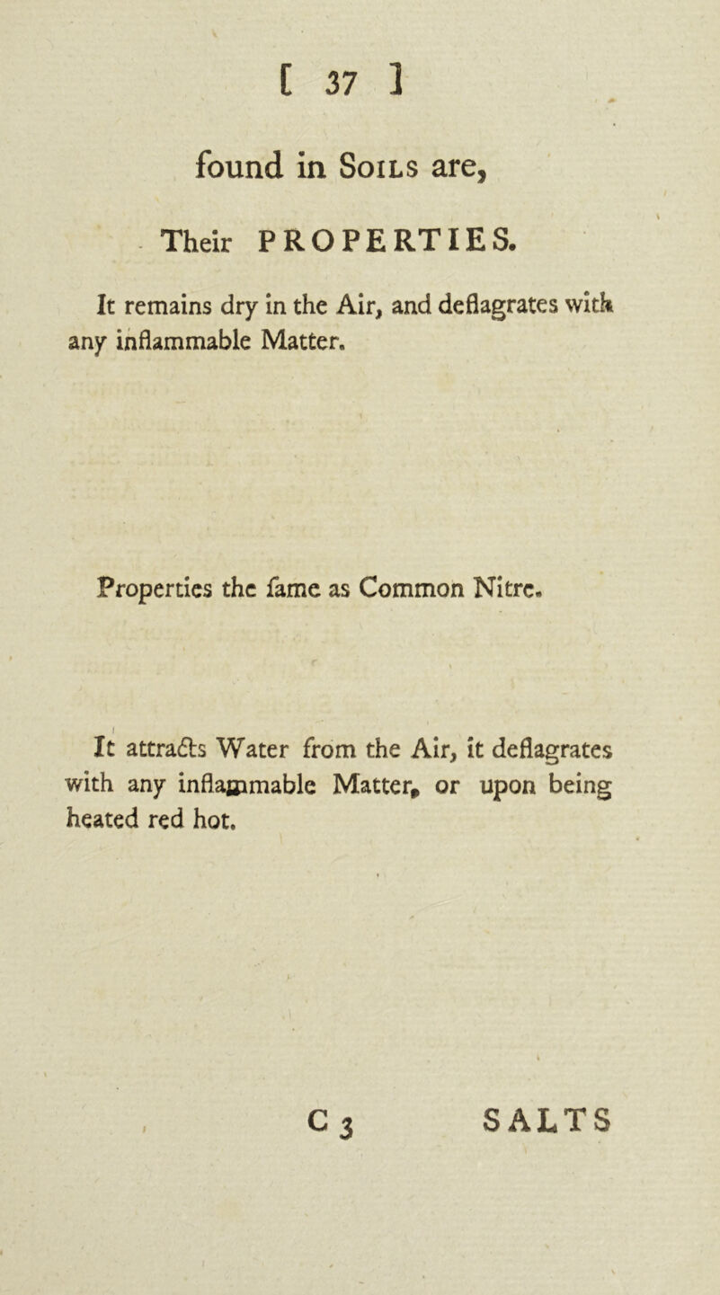 found in Soils are, Their PROPERTIES. It remains dry in the Air, and deflagrates with any inflammable Matter. Properties the fame as Common Nitre. i It attradb Water from the Air, it deflagrates with any inflammable Matter* or upon being heated red hot. i