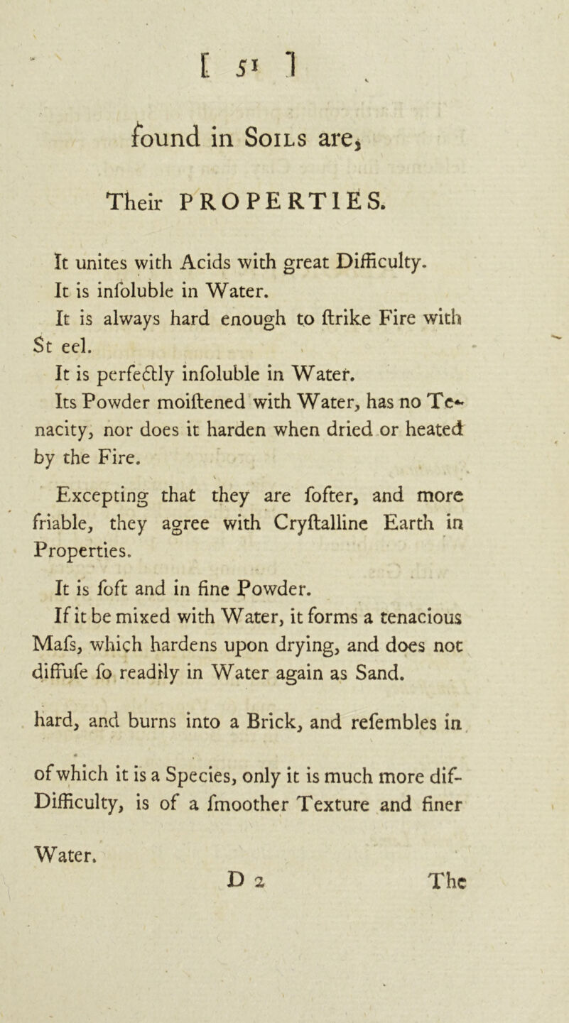 found in Soils are, Their PROPERTIES. It unites with Acids with great Difficulty. It is inloluble in Water. It is always hard enough to ftrike Fire with St eel. It is perfectly infoluble in Water. Its Powder moiftened with Water, has no Te*» nacity, nor does it harden when dried or heated by the Fire. t ■« s \ , Excepting that they are fofter, and more friable, they agree with Cryftalline Earth in Properties. * * It is loft and in fine Powder. If it be mixed with Water, it forms a tenacious Mafs, which hardens upon drying, and does not diffufe fo readily in Water again as Sand. hard, and burns into a Brick, and refembles in 4 of which it is a Species, only it is much more dif- Difficulty, is of a fmoother Texture and finer D 2 Water. The