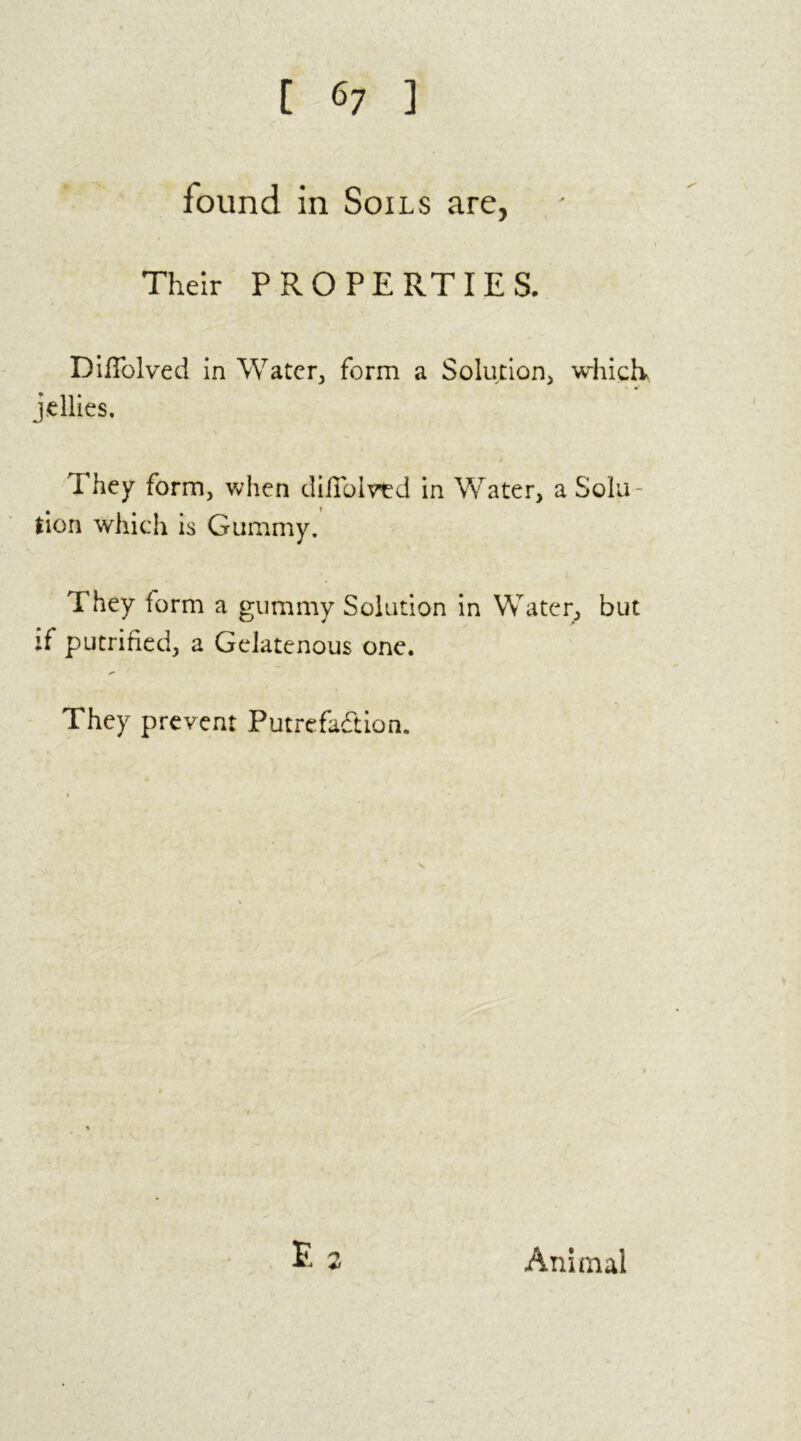 found in Soils are, Their P R O P E RTIE S. DifTolved in Water, form a Solution* which jellies. They form, when difiolved in Water, a Sola- # t lion which is Gummy. They form a gummy Solution in Water, but if putrified, a Gelatenous one. They prevent Putrefaction.