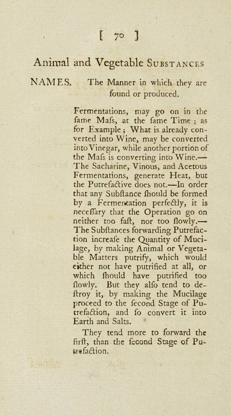 [ 7° ] Animal and Vegetable Substances NAMES. The Manner in which they are found or produced. Fermentations, may go on in the fame Mafs, at the fame Time ; as for Example ; What is already con- verted into Wine, may be converted into Vinegar, while another portion of the Mafs is converting into Wine.— The Sacharine, Vinous, and Acetous Fermentations, generate Heat, but the Putrefadlive does not.—In order that any Subfiance fhould be formed by a Fermertfation perfectly, it is neceffary that the Operation go on neither too fail, nor too flowly.— The Subfiances forwarding Putrefac- tion increale the Quantity of Muci- lage, by making Animal or Vegeta- ble Matters putrify, which would either not have putrified at all, or which fhould have putrified too flowly. But they alfo tend to de- ftroy it, by making the Mucilage proceed to the fecond Stage of Pu- trefaction, and fo convert it into Earth and Salts. They tend more to forward the fir ft, than the fecond Stage of Pu- trefaction,