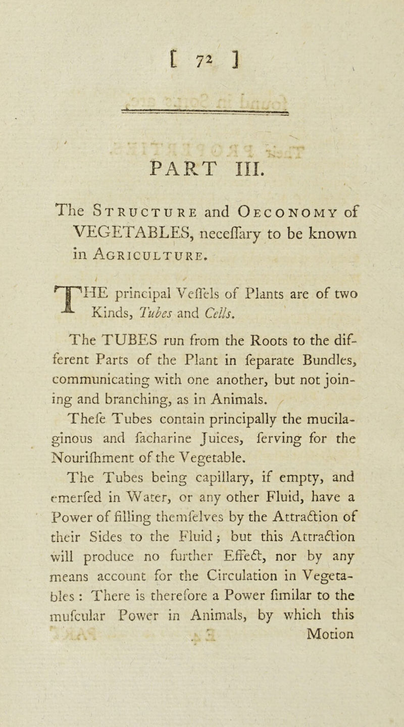 \ / * r - * ^ _ * • '* ft • • , . , a ' •,> y *» , PART in. # The Struc TURE and O ECONOMY of VEGETABLES, neceflary to be known in Agriculture. ^jpHE principal VefTels of Plants are of two ^ Kinds, Tubes and Cells. The TUBES run from the Roots to the dif- ferent Parts of the Plant in feparate Bundles, communicating with one another, but not join- ing and branching, as in Animals. Thefe Tubes contain principally the mucila- ginous and facharine Juices, ferving for the Nourifhment of the Vegetable. The Tubes being capillary, if empty, and emerfed in Water, or any other Fluid, have a Power of filling theinfelves by the Attraction of their Sides to the Fluid but this Attraction will produce no further Effect, nor by any means account for the Circulation in Vegeta- bles : There is therefore a Power fimilar to the mufcular Power in Animals, by which this Motion