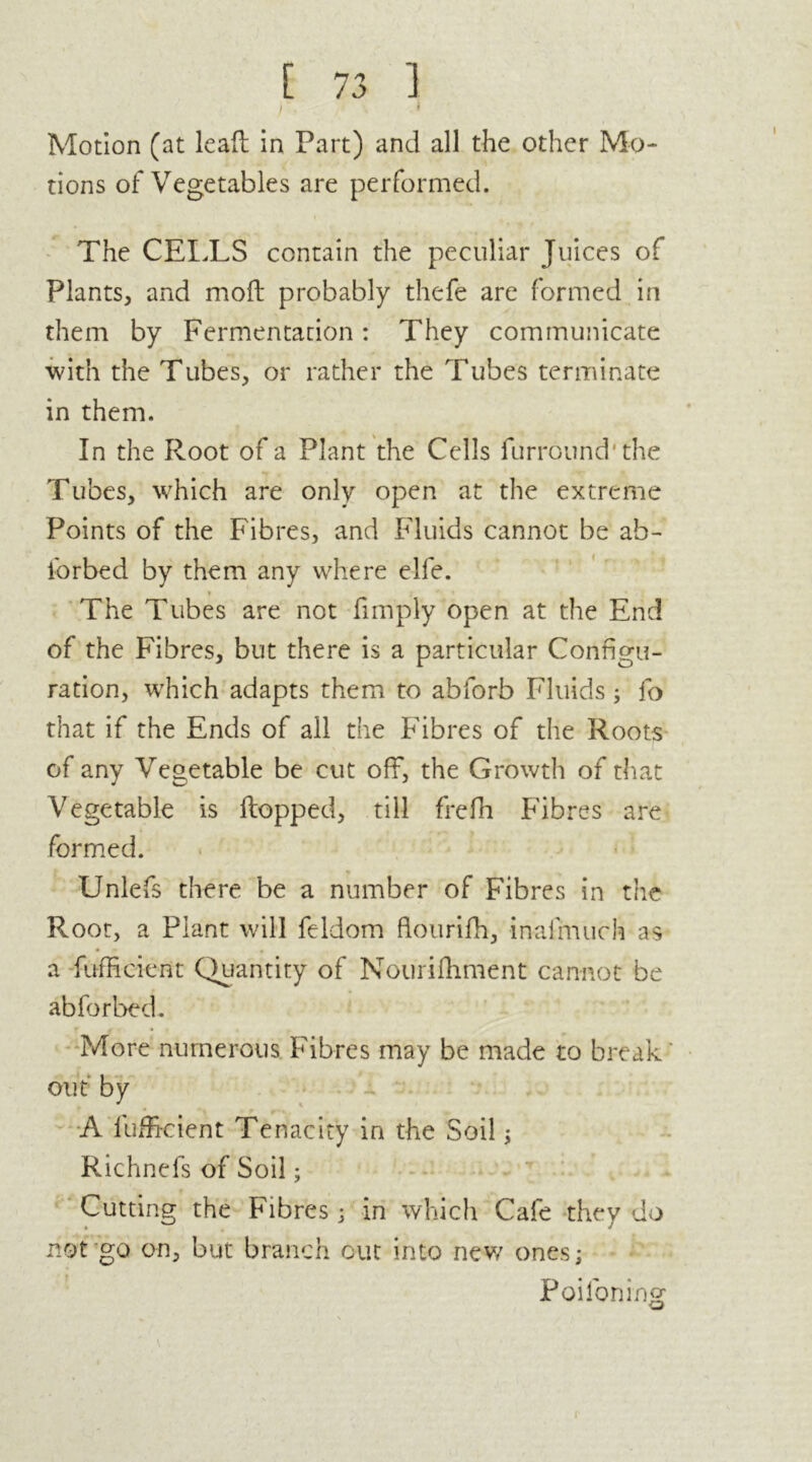 )' • 1 Motion (at lead in Part) and all the other Mo- tions of Vegetables are performed. The CELLS contain the peculiar Juices of Plants, and mod probably thefe are formed in them by Fermentation: They communicate with the Tubes, or rather the Tubes terminate in them. In the Root of a Plant the Cells furround'the Tubes, which are only open at the extreme Points of the Fibres, and Fluids cannot be ah- iorbed by them any where elfe. * The Tubes are not (imply open at the End of the Fibres, but there is a particular Configu- ration, which adapts them to abforb Fluids ; fo that if the Ends of all the Fibres of the Roots of any Vegetable be cut off, the Growth of that Vegetable is dopped, till frefh Fibres are formed. Unlefs there be a number of Fibres in the Root, a Plant will feldom flourifh, inalmuch as a diffident Quantity of Nourilhment cannot be abforbed. More numerous Fibres may be made to break ' out by A diffident Tenacity in the Soil ; Richnefs of Soil; Cutting the Fibres; in which Cafe they do not go on, but branch cut into new ones; Poilbning