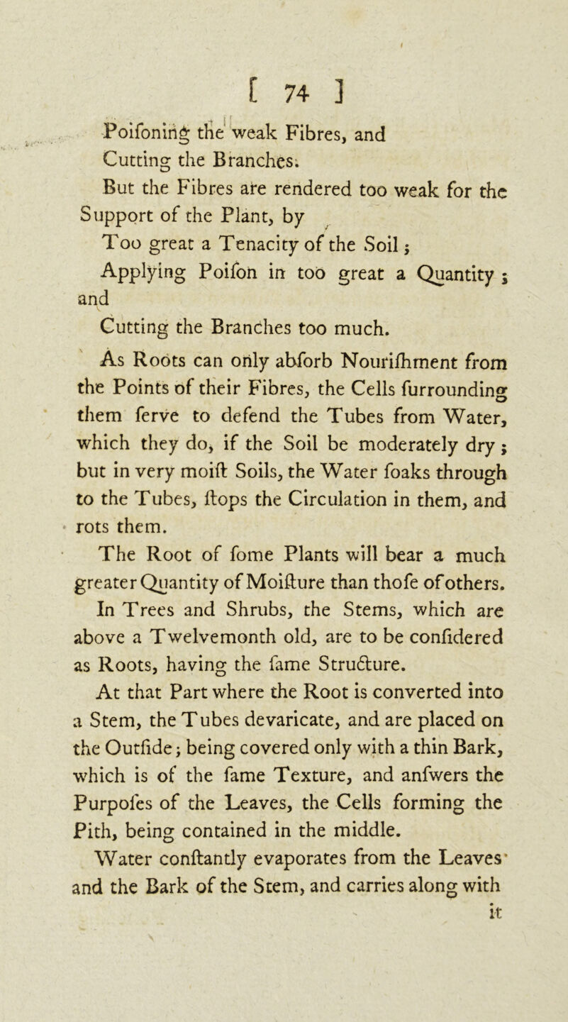 I [ 74 ] Poifonirig the weak Fibres, and Cutting the Branches; But the Fibres are rendered too weak for the Support of the Plant, by Too great a Tenacity of the Soil; Applying Poifon in too great a Quantity ; and Cutting the Branches too much. As Roots can only abforb Nourifhment from the Points of their Fibres, the Cells furroundin^ them ferve to defend the Tubes from Water, which they do, if the Soil be moderately dry; but in very moift Soils, the Water foaks through to the Tubes, flops the Circulation in them, and rots them. The Root of fome Plants will bear a much greater Quantity of Moifture than thofe of others. In Trees and Shrubs, the Stems, which are above a Twelvemonth old, are to be confidered as Roots, having the fame Strudlure. At that Part where the Root is converted into a Stem, the Tubes devaricate, and are placed on the Outfide; being covered only with a thin Bark, •which is of the fame Texture, and anfwers the Purpoles of the Leaves, the Cells forming the Pith, being contained in the middle. Water conftantly evaporates from the Leaves and the Bark of the Stem, and carries along with it