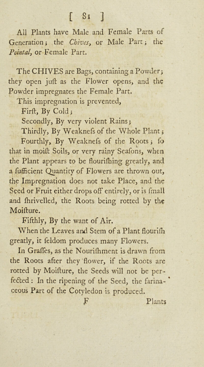 v All Plants have Male and Female Parts of Generation; the Chives > or Male Part ; the Pointal, or Female Part. The CHIVES are Bags, containing a Powder; they open juft as the Flower opens, and the Powder impregnates the Female Part. This impregnation is prevented, Firft, By Cold; Secondly, By very violent Rains; Thirdly, By Weaknefs of the Whole Plant; Fourthly, By Weaknefs of the Roots; fo that in moift Soils, or very rainy Seafons, when the Plant appears to be flourifhing greatly, and a fufficient Quantity of Flowers are thrown out, the Impregnation does not take Place, and the Seed or Fruit either drops off entirely, or is final! and fhrivelled, the Roots being rotted by the Moifture. Fifthly, By the want of Air. When the Leaves and Stem of a Plant flourifh greatly, it feldom produces many Flowers. In Grades, as the Nourifhment is drawn from the Roots after they flower, if the Roots are rotted by Moifture, the Seeds will not be per- fected : In the ripening of the Seed, the farina- * ceous Part of the Cotyledon is produced. F Plants