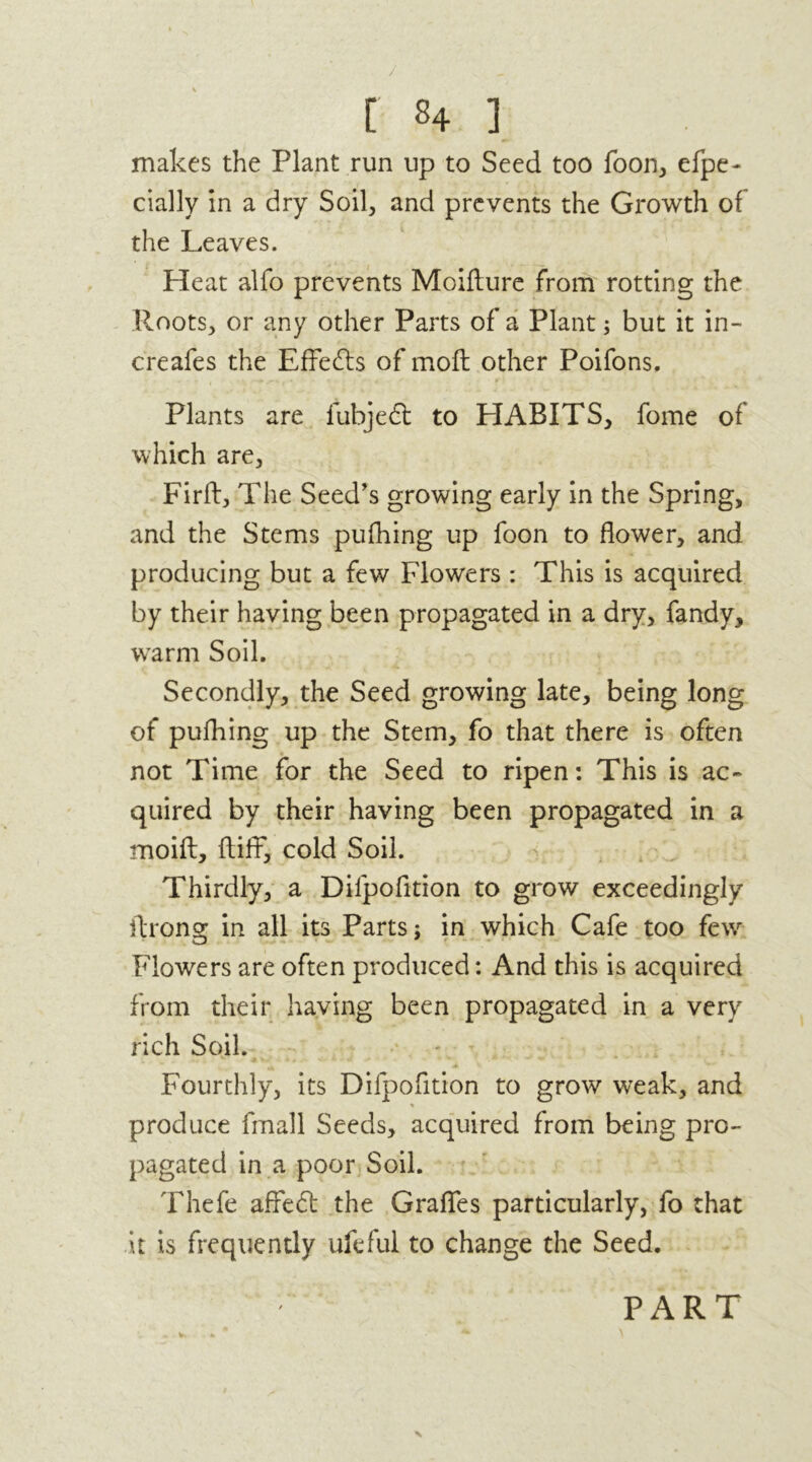 / r s4 i makes the Plant run up to Seed too foon, efpe- cially in a dry Soil, and prevents the Growth of the Leaves. Heat alfo prevents Moifture from rotting the Roots, or any other Parts of a Plant; but it in- creafes the Effects of moft other Poifons. Plants are fubjedt to HABITS, fome of which are, Firft, The Seed’s growing early in the Spring, and the Stems pufhing up foon to flower, and producing but a few Flowers : This is acquired by their having been propagated in a dry, fandy, warm Soil. Secondly, the Seed growing late, being long of pufhing up the Stem, fo that there is often not Time for the Seed to ripen: This is ac- quired by their having been propagated in a moift, ftifF, cold Soil. Thirdly, a Dilpofltion to grow exceedingly ftrong in all its Parts; in which Cafe too few Flowers are often produced: And this is acquired from their having been propagated in a very rich Soil. Fourthly, its Difpofition to grow weak, and % produce fmall Seeds, acquired from being pro- pagated in a poor Soil. Thefe affect the Grafles particularly, fo that it is frequently ufefui to change the Seed. PART X