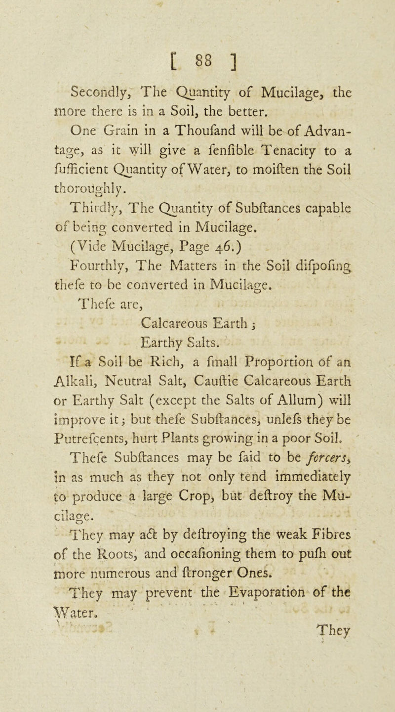 Secondly, The Quantity of Mucilage, the more there is in a Soil, the better. One Grain in a Thoufand will be of Advan- tage, as it will give a fenfible Tenacity to a fufficient Quantity of Water, to moiften the Soil thoroughly. Thirdly, The Quantity of Subftances capable of being converted in Mucilage. (Vide Mucilage, Page 46.) Fourthly, The Matters in the Soil difpofmg thefe to be converted in Mucilage. Thefe are, Calcareous Earth j Earthy Salts. If a Soil be Rich, a fmall Proportion of an Alkali, Neutral Salt, Cauftic Calcareous Earth or Earthy Salt (except the Salts of Allum) will improve it; but thefe Subftances, unlefs they be Putrefcents, hurt Plants growing in a poor Soil. Thefe Subftances may be faid to be fcrcers, in as much as they not only tend immediately > to produce a large Crop, but deftroy the Mu- cilage. o They may a6t by deftroying the weak Fibres of the Roots, and occafioning them to pufti out more numerous and ftronger Ones. They may prevent the Evaporation of the Water, They * 1