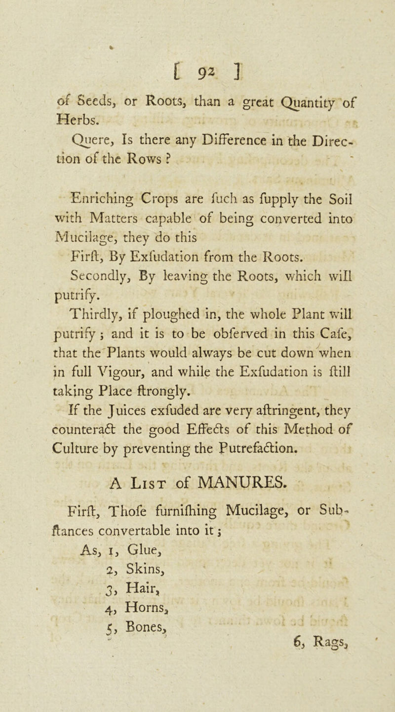 % [ 92 ] of Seeds, or Roots, than a great Quantity of Herbs. Quere, Is there any Difference in the Direc- tion of the Rows ? Enriching Crops are fuch as fupply the Soil with Matters capable of being converted into Mucilage, they do this Firft, By Exfudation from the Roots. Secondly, By leaving the Roots, which will putrify. Thirdly, if ploughed in, the whole Plant will putrify ; and it is to be obferved in this Cafe, that the Plants would always be cut down when in full Vigour, and while the Exfudation is flill taking Place ftrongly. If the Juices exfuded are very aftringent, they counteract the good EffeCts of this Method of Culture by preventing the Putrefaction. A List of MANURES. Firft, Thofe furniftiing Mucilage, or Sub- fiances convertable into it s As, i. Glue, 2, Skins, 3, Hair, 4, Horns, 5, Bones, 6, Rags,