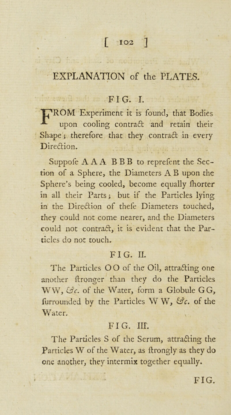 [ *°2 ] EXPLANATION of the PLATES. ft FIG. I. TT^ROM Experiment it is found, that Bodies upon cooling contract and retain their Shape; therefore that they contract in every Direction. Suppofe AAA B B B to reprefent the Sec- tion of a Sphere, the Diameters A B upon the Sphere's being cooled, become equally fhorter in all their Farts; but if the Particles lying in the Direction of thefe Diameters touched, they could not come nearer, and the Diameters could not contract, it is evident that the Par- ticles do not touch. FIG. II. The Particles OO of the Oil, attracting one another ftronger than they do the Particles WW, t£c. of the Water, form a Globule GG, furrounded by the Particles W W, &c. of the Water. v FIG. III. The Particles S of the Serum, attracting the Particles W of the Water, as ftrongly as they do one another, they intermix together equally. FIG.