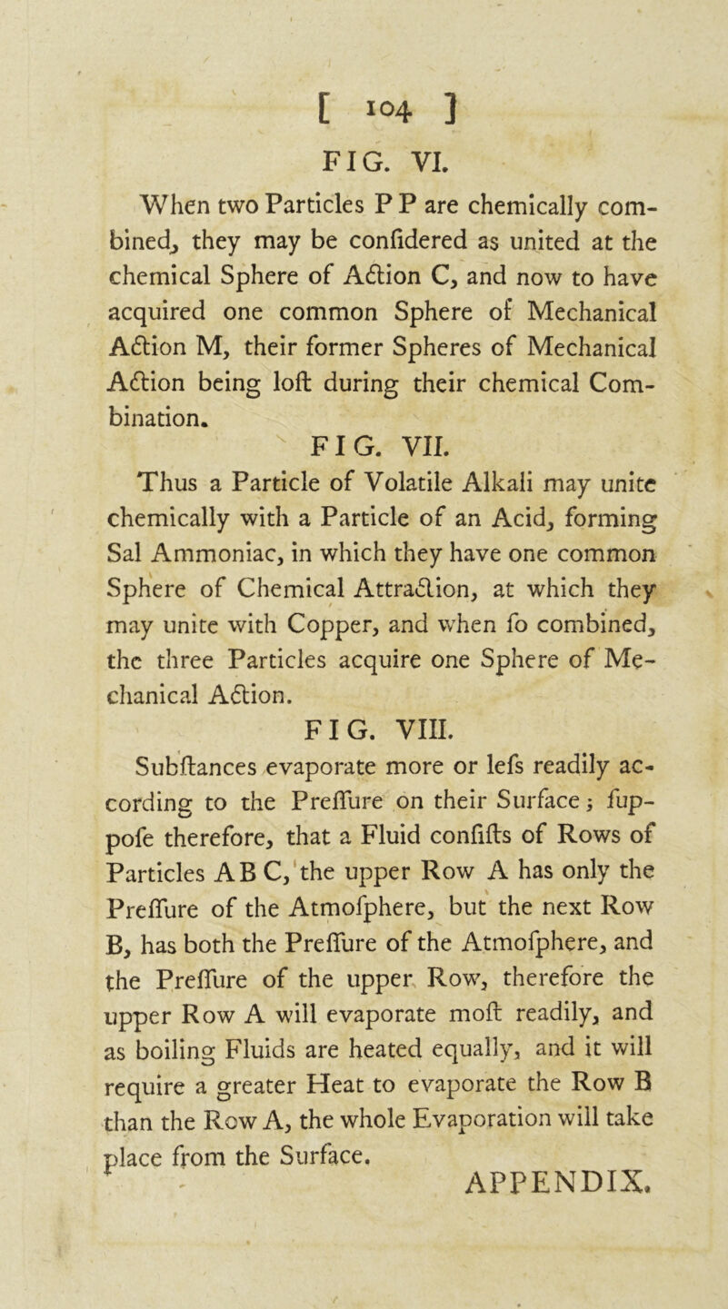FIG. VI. When two Particles P P are chemically com- bined, they may be confidered as united at the chemical Sphere of A£tion C, and now to have acquired one common Sphere of Mechanical Action M, their former Spheres of Mechanical Aftion being loft during their chemical Com- bination. FIG. VII. Thus a Particle of Volatile Alkali may unite chemically with a Particle of an Acid, forming Sal Ammoniac, in which they have one common Sphere of Chemical Attraction, at which they may unite with Copper, and when fo combined, the three Particles acquire one Sphere of Me- chanical Aftion. FIG. VIII. Subftances evaporate more or lefs readily ac- cording to the Preflure on their Surface; fup- pofe therefore, that a Fluid confifts of Rows of Particles ABC, the upper Row A has only the Preflure of the Atmofphere, but the next Row B, has both the Preflure of the Atmofphere, and the Preflure of the upper Row, therefore the upper Row A will evaporate moft readily, and as boiling Fluids are heated equally, and it will require a greater Heat to evaporate the Row B than the Row A, the whole Evaporation will take place from the Surface, APPENDIX-