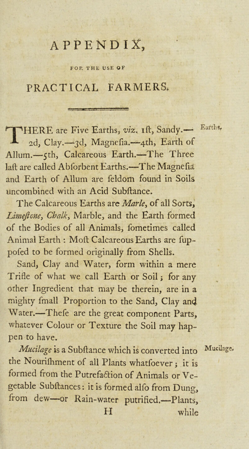 APPENDIX, FOP. THE USE OF PRACTICAL FARMERS, THERE are Five Earths* viz. i ft, Sandy.— 2d, Clay.—3d, Magnefia.—4th, Earth of Allum.—5th, Calcareous Earth.—The Three laft are called Abforbent Earths.—The Magnefia and Earth of Allum are feldom found in Soils uncombined with an Acid Subftance. The Calcareous Earths are Marie, of all Sorts, Limejlcne, Chalk, Marble* and the Earth formed of the Bodies of all Animals* fometimes called Animal Earth : Mod Calcareous Earths are fup- pofed to be formed originally from Shells. Sand* Clay and Water, form within a mere Trifle of what we call Earth or Soil; for any other Ingredient that may be therein, are in a mighty fmall Proportion to the Sand, Clay and Water.—Thefe are the great component Parts, whatever Colour or Texture the Soil may hap- pen to have. Mucilage is a Subftance which is converted into the Nourifliment of all Plants whatfoever; it is formed from the Putrefaction of Animals or Ve- getable Subftances: it is formed alfo from Dung, 1 O*' from dew—or Rain-water putrified.—Plants, PI while Earths, Mucilage.