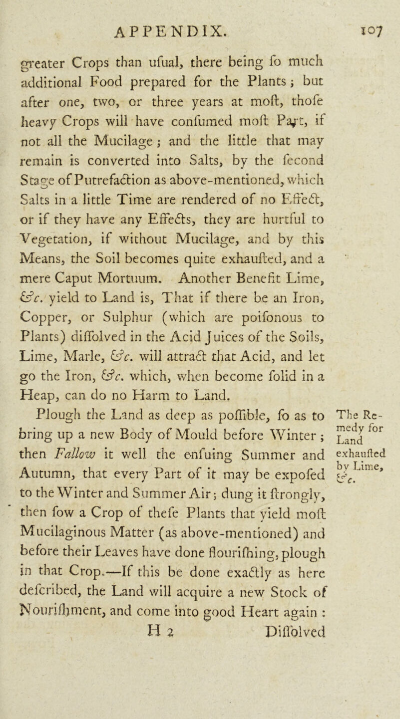 greater Crops than ufual, there being fo much additional Food prepared for the Plants ; but after one, two, or three years at moft, thofe heavy Crops will have confumed moft Paft, if not all the Mucilage ; and the little that may remain is converted into Salts, by the fecond Stage of Putrefaction as above-mentioned, which Salts in a little Time are rendered of no Efteft, or if they have any Effects, they are hurtful to Vegetation, if without Mucilage, and by this Means, the Soil becomes quite exhaufted, and a mere Caput Mortuum. Another Benefit Lime, &c. yield to Land is, That if there be an Iron, Copper, or Sulphur (which are poifonous to Plants) diffolved in the Acid Juices of the Soils, Lime, Marie, &c. will attract that Acid, and let go the Iron, which, when become folid in a Heap, can do no Harm to Land. Plough the Land as deep as poffible, fo as to The Re- bring up a new Body of Mould before Winter ; for then Fallow it v/ell the e-nfuing Summer and exhaufted Autumn, that every Part of it may be expofed to the Winter and Summer Air; dung it ftrongly, then fow a Crop of thefe Plants that yield moft Mucilaginous Matter (as above-mentioned) and before their Leaves have done flourifhing, plough in that Crop.—If this be done exadlly as here deferibed, the Land will acquire a new Stock of Nourishment, and come into good Heart again : LI 2 Diffolved