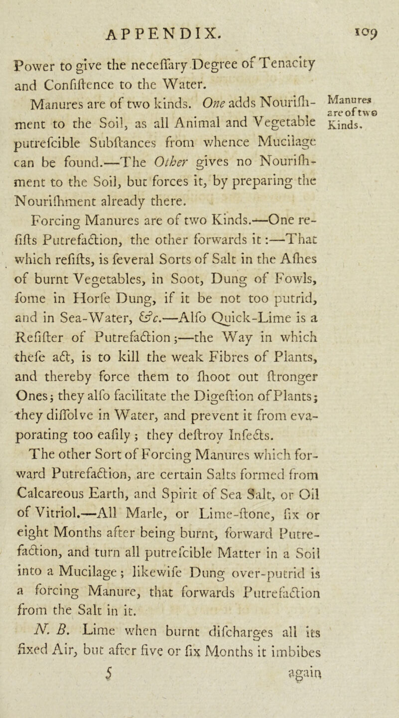 Power to give the neceflfary Degree of Tenacity and Confiftence to the Water. Manures are of two kinds. One adds Nourifh- ment to the Soil, as all Animal and Vegetable putrefcible Subdances from v/hence Mucilage can be found.—The Other gives no Nourifh- ment to the Soil, but forces it, by preparing the Nourifhment already there. Forcing Manures are of two Kinds.—One re- fills Putrefaftion, the other forwards it:—That which refills, is feveral Sorts of Salt in the Afnes of burnt Vegetables, in Soot, Dung of Fowls, fome in Horfe Dung, if it be not too putrid, and in Sea-Water, —Alfo Quick-Lime is a Redder of Putrefaftion;—the Way in which thefe aft, is to kill the weak Fibres of Plants, and thereby force them to fhoot out {Longer Ones; they alfo facilitate the Digeftion of Plants; they diflfolve in Water, and prevent it from eva- porating too eafily ; they dedrov Infefts. The other Sort of Forcing Manures which for- ward Putrefaftion, are certain Salts formed from Calcareous Earth, and Spirit of Sea Salt, or Oil of Vitriol.—All Marie, or Lime-done, fix or eight Months after being burnt, forward Putre- faftion, and turn all putrefcible Matter in a Soil into a Mucilage; likewife Dung over-putrid is a forcing Manure, that forwards Putrefaftion from the Salt in it. N. B. Lime when burnt difcharges all its fixed Air, but after five or fix Months it imbibes 5 'dgain Manures a re of two Kinds.