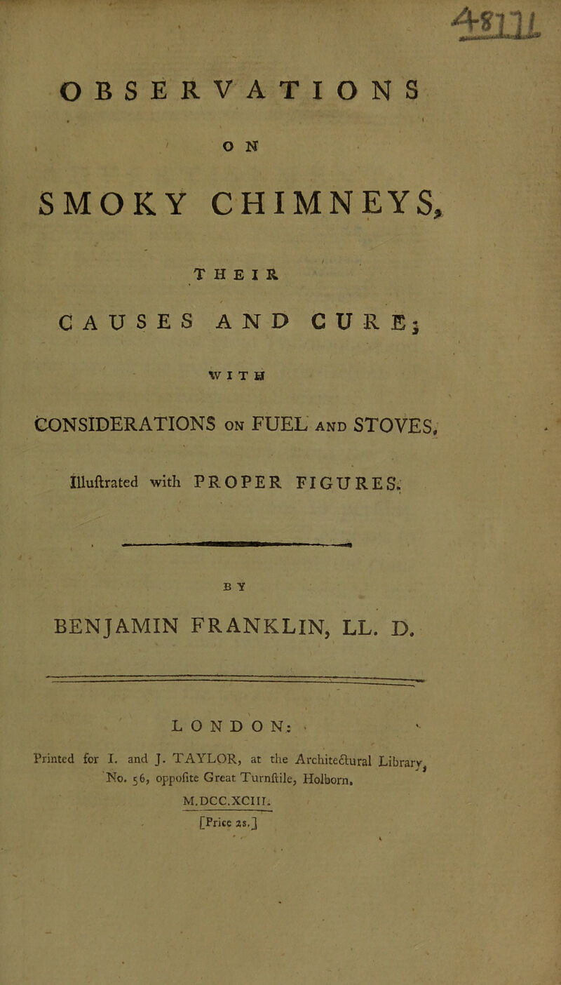 d?iu OBSERVATIONS O N SMOKY CHIMNEYS, THEIR CAUSES AND CURE; WITH CONSIDERATIONS on FUEL and STOVES, Illuftrated with PROPER FIGURES.' B Y BENJAMIN FRANKLIN, LL. D. LONDON:. Printed for I. and J. TAYLOR, at the Architeftural Library * j J No. 56, oppofite Great Turnftile, Holborn, M.DCC.XCIir. [Price 2S.J