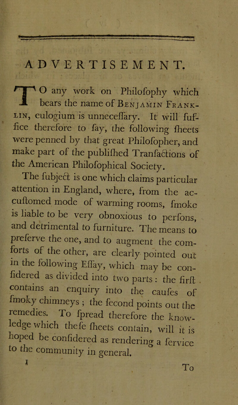 ADVERTISEMENT. O any work on Philofophy which bears the name of Benjamin Frank- lin, eulogium is unneceflary. It will fuf- hce therefore to fay, the following fheets were penned by that great Philofopher, and make part of the publifhed Tranfa6tions of the American Philofophical Society. The fubjeft is one which claims particular attention in England, where, from the ac- cuftomed mode of warming rooms, fmoke is liable to be very obnoxious to perlbns, and detrimental to furniture. The means to preferve the one, and to augment the com- forts of the other, are clearly pointed out m the following Ellky, which may be con- fidered as divided into two parts : the firll contains an enquiry into the caufes of fmoky chimneys ; the fecond points out the remedies. To fpread therefore the know- ledge which thefe Iheets contain, will it is hoped be confidered as rendering a fervice to the community in general. To