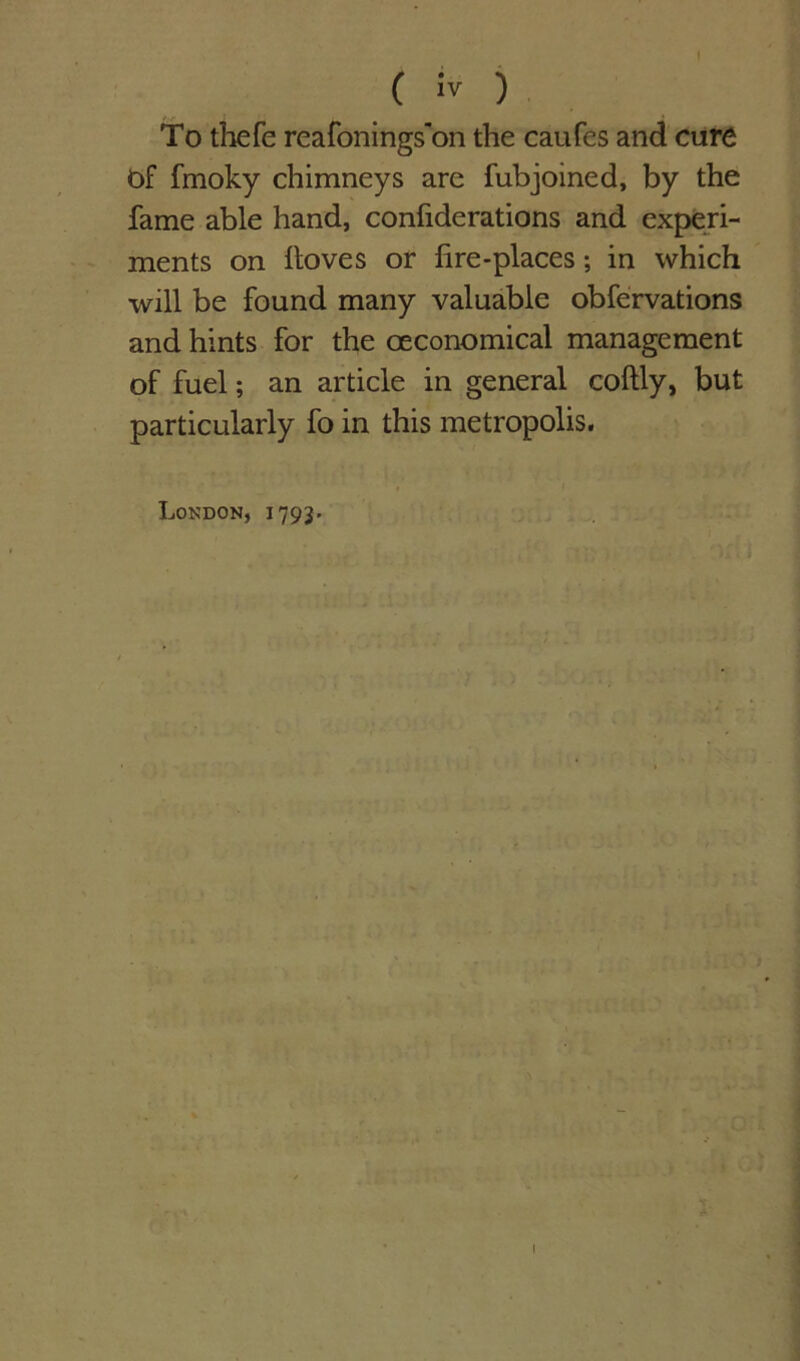 ( iv ) To thefe reafonings'on the caufes and cure of fmoky chimneys are fubjoined, by the fame able hand, confiderations and experi- ments on lloves or fire-places; in which will be found many valuable obfervations and hints for the oeconomical management of fuel; an article in general coftly, but particularly fo in this metropolis. London, 1793*