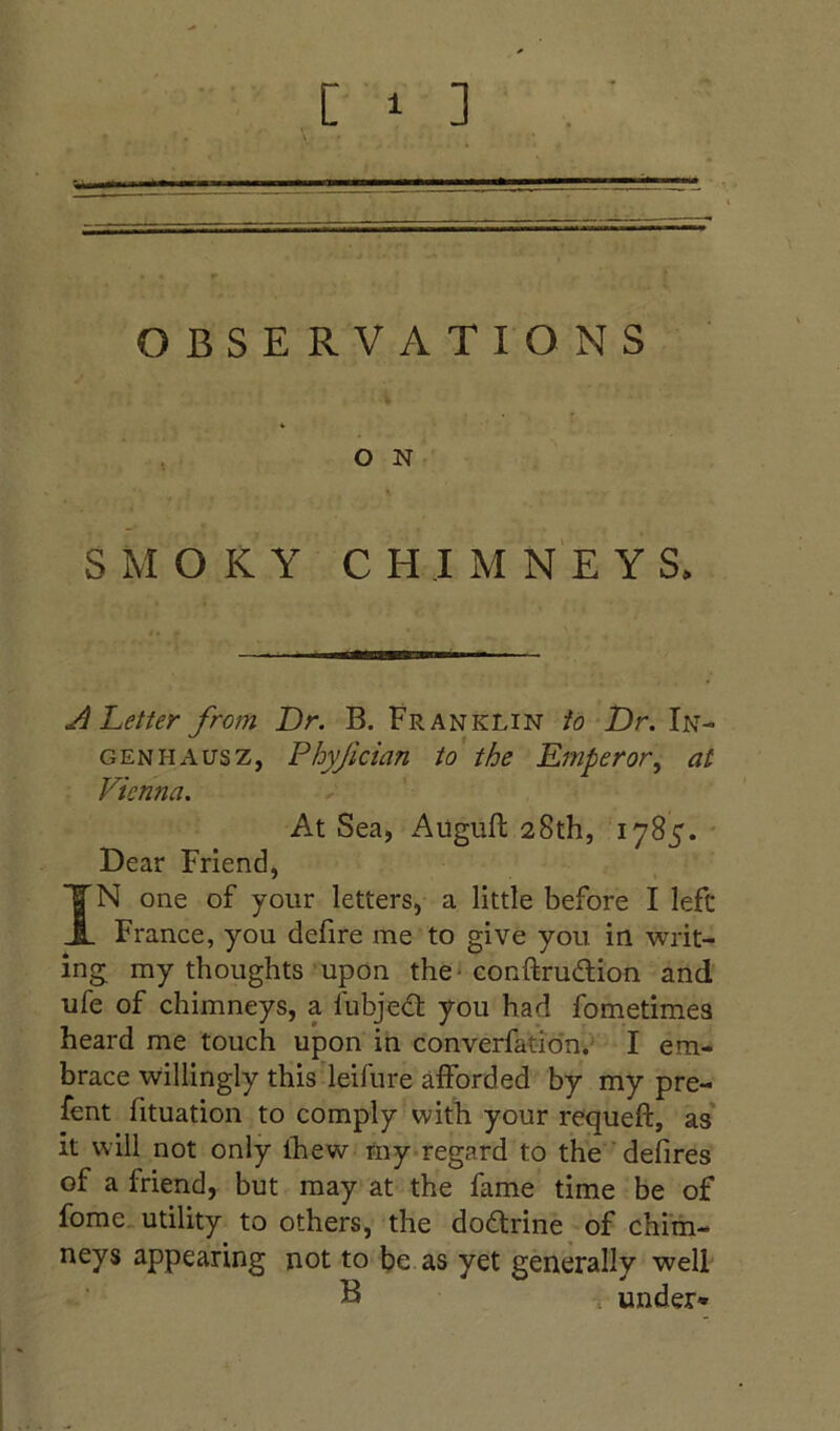 OBSERVATIONS O N SMOKY CHIMNEYS. ^Letter from Dr. B. Franklin to Dr. In- gen ha us z, Phyfician to the Emperor^ at Vienna. At Sea, Augufl 28th, 1785. * Dear Friend, IN one of your letters, a little before I left France, you defire me to give you in writ- ing my thoughts upon the ^ conftrudion and ufe of chimneys, a fubjed you had fometimea heard me touch upon in converfatidn.' I em- brace willingly this leifure afforded by my pre- fent fituation to comply with your requeft, as* it will not only Ihew my-regard to the ’defires of a friend, but may at the fame time be of fome. utility to others, the dodrine of chim- neys appearing not to be as yet generally well B under*