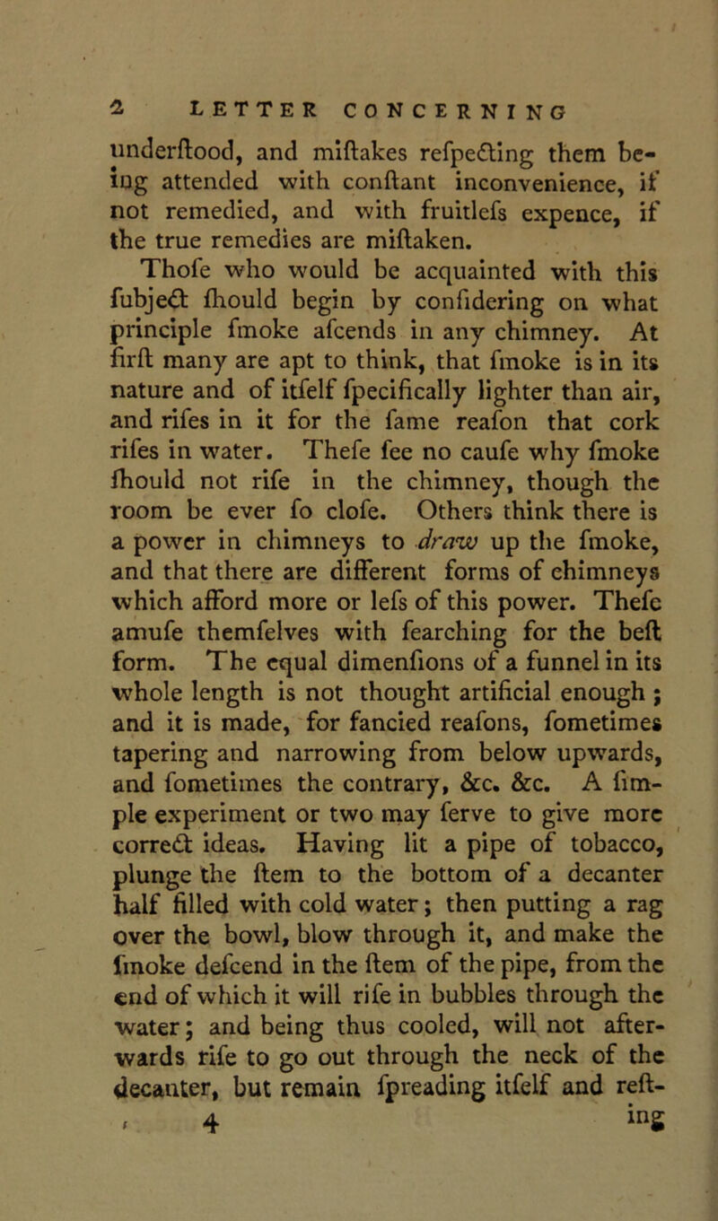 underftood, and mlftakes refpefting them be- ing attended with conftant inconvenience, it’ not remedied, and with fruitlefs expence, if the true remedies are miftaken. Thofe who would be acquainted with this fubje<^t fliould begin by confidering on what principle fmoke afcends in any chimney. At lirft many are apt to think, that fmoke is in its nature and of itfelf fpecifically lighter than air, and rifes in it for the fame reafon that cork rifes in water. Thefe fee no caufe why fmoke thould not rife in the chimney, though the room be ever fo clofe. Others think there is a power in chimneys to draw up tlie fmoke, and that there are different forms of chimneys which afford more or lefs of this power. Thefe amufe themfelves with fearching for the beft form. The equal dimenfions of a funnel in its whole length is not thought artificial enough ; and it is made, for fancied reafons, fometimes tapering and narrowing from below upwards, and fometimes the contrary, &c. &c. A fim- ple experiment or two may ferve to give more corredi ideas. Having lit a pipe of tobacco, plunge the ftem to the bottom of a decanter half filled with cold water; then putting a rag over the bowl, blow through it, and make the fmoke defcend in the ftem of the pipe, from the end of which it will rife in bubbles through the water; and being thus cooled, will not after- wards rife to go out through the neck of the decanter, but remain fpreading itfelf and reft-