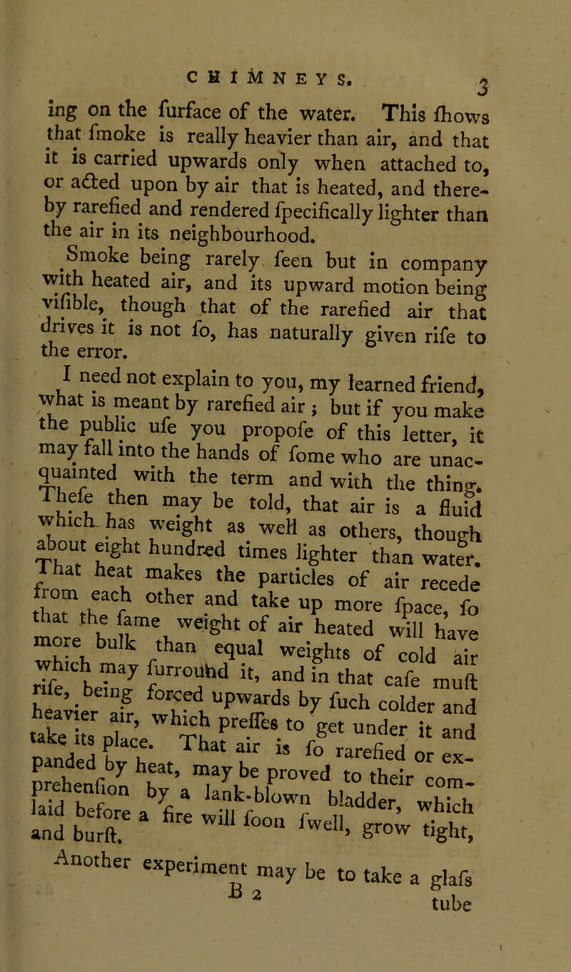 chimneys. j ing on the furface of the water. This fhows that fmoke is really heavier than air, and that it is carried upwards only when attached to, or aded upon by air that is heated, and there- by rarefied and rendered Ipecifically lighter than the air in its neighbourhood. Smoke being rarely feen but in company wuh heated air, and its upward motion being vifible, though that of the rarefied air that drives it is not fo, has naturally given rife to the error. I need not explain to you, my learned friend, what IS meant by rarefied air ; but if you make the public ufe you propofe of this letter, it may fall into the hands of fome who are unac- quainted with the term and with the thing. Thefe then may be told, that air is a fluid which, has weight as weH as others, though about eight hundred times lighter than water. from recede that the fame weight of air heated will have more bulk than equal weights of cold air which may furroUhd it, and in that cafe muft nfe, being foreed upwards by fuch colder and .SoTace -der h and p nded by heat, may be proved to their com ^ lank-blown bladder which Another experiment may be to take a glafs ® ^ tube