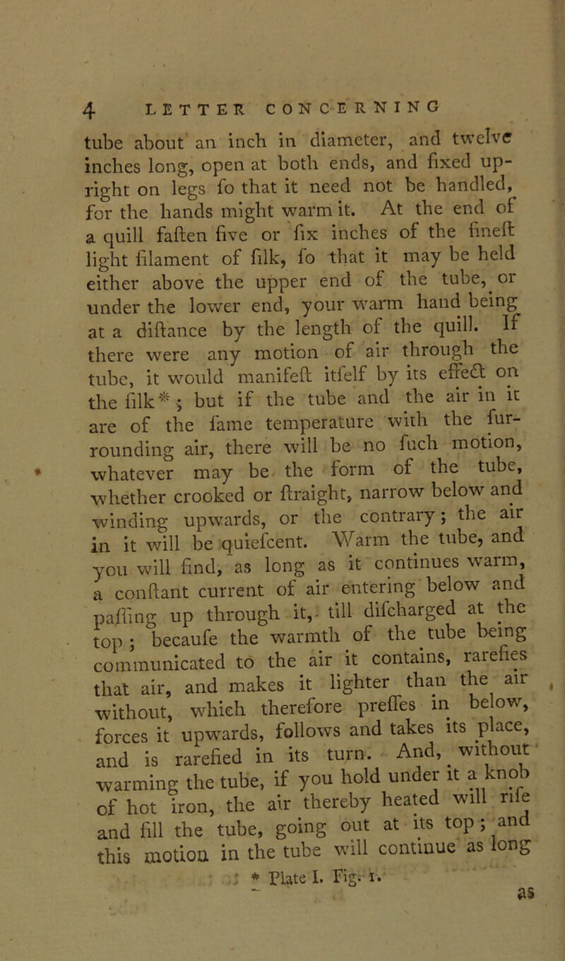 tube about an. inch in diameter, and twelve inches long, open at both ends, and fixed up- right on legs fo that it need not be handled, for the hands might warm it. At the end of a quill fatten five or fix inches of the finett light filament of filk, fo that it may be held either above the upper end of the tube, or under the lower end, your warm hand being at a dittance by the length of the quill. If there were any motion of air through the tube, it would manifett itfelf by its effedf on thefilk‘^ 5 but if the tube and the air in it are of the fame temperature with the fur- rounding air, there will be no fuch motion, whatever may be the form of the tube, whether crooked or ttraight, narrow below and winding upwards, or the contrary; the air in it will be quiefcent. Warm the tube, and you will find, as long as it continues warm, a conttant current of air entering below and pafiing up through it,- till difcharged at the top; becaufe the warmth of the tube being communicated to the air it contains, rarefies that air, and makes it lighter than the air ^ without, which therefore preffes in be ow, forces it upwards, follows and takes its place, and is rarefied in its turn. And, _ without' warming the tube, if you hold under it a knob of hot iron, the air thereby heated will rife and fill the tube, going out at its top ; and this motion in the tube will continue as long t * Plate I. Fig; I. as