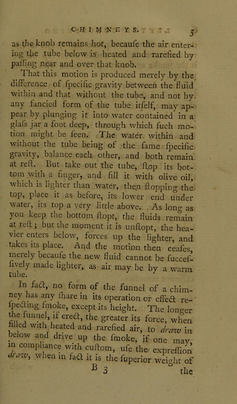 CHI M -N -E Y S.' as the knob remains hot, becaufe the air enter-, jng the tube below is heated and rarefied by paflin^ near and over that knob. That this motion is produced merely by the. difference of fpecific gravity between the fluid, within and that without the tube, and not by. any fancied form of the tube itfelf, may ap- pear by plunging it into water contained in a glafs jar a foot deep, through which fuch mo- tion might be feen. The water within and without the tube being of the fame fpecific gravity, balance each other, and both remain, at reft. But take out the tube, flop its bot- tom with a finger, and fill it with olive oil, which is lighter than water, then flopping the top, place it as before, its lower end under water, its top a very little above. As long as you keep the bottom ftopt, the fluids remain at reft ; but the moment it is unftopt, the hea- vier enters below, forces up the lighter, and takes its place. And the motion then ceafes meiely becaufe the new fluid cannot be fuccef- fively made lighter, as air may be by a w^arm tube. In fad, no form of the funnel of a chim- ney has any fhare in its operation or efled re-' Ipeding frnoke, except its height. The longer the funnel, if ered, the greater its force, when fil ed with heated and rarefied air, to dra-iv in below and drive up the frnoke, if one may in compliance with cuftom, ufe the expreffion d>mv, when m faa it is the fuperior weight of ^ 3 the