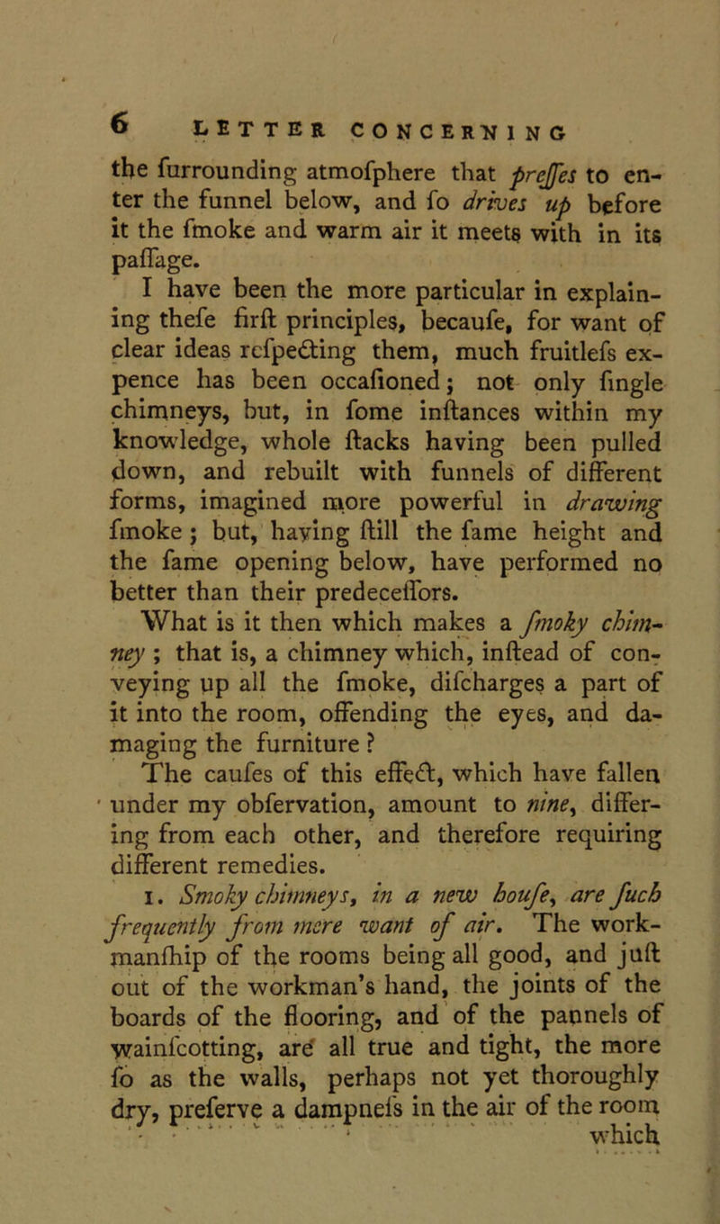 the fnrrounding atmofphere that prejfes to en- ter the funnel below, and fo drives up before it the fmoke and warm air it meet§ with in its paffage. I have been the more particular in explain- ing thefe firft principles, becaufe, for want of clear ideas rcfpedfing them, much fruitlefs ex- pence has been occafioned; not only fingle chimneys, but, in fome inftances within my knowledge, whole ftacks having been pulled down, and rebuilt with funnels of different forms, imagined more powerful in drawing fmoke; but, haying ftill the fame height and the fame opening below, have performed no better than their predeceffors. What is it then which makes a fmoky chim- ney ; that is, a chimney which, inftead of con^ veying up all the fmoke, difcharges a part of it into the room, offending the eyes, and da- maging the furniture ? The caufes of this effect, which have fallen ' under my obfervation, amount to nine^ differ- ing from each other, and therefore requiring different remedies. I. Smoky chimneySf in a new houfe^ are Juch frequently from mere want of air. The work- manfhip of the rooms being all good, and juft out of the workman’s hand, the joints of the boards of the flooring, and of the paimels of wainfcotting, ard all true and tight, the more fo as the walls, perhaps not yet thoroughly dry, preferve a dampnefs in the air of the room