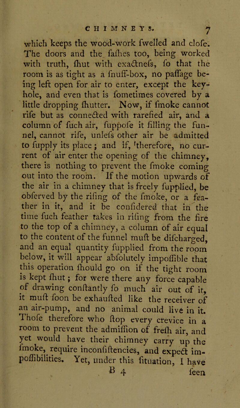 which keeps the wood-work fwelled and clofe. The doors and the faflies too, being worked with truth, (hut with exadnefs, fo that the room is as tight as a fnuff-box, no paflage be- ing left open for air to enter, except the key- hole, and even that is fometimes covered by a little dropping Ihutter, Now, if fmoke cannot rife but as connefted with rarefied air, and a column of fuch air, fuppofe it filling the fun- nel, cannot rife, unlefs other air be admitted to fupply its place ; and if, hherefore, no cur- rent of air enter the opening of the chimney, there is nothing to prevent the fmoke coming out into the room. If the motion upwards of the air in a chimney that is freely fupplied, be obferved by the rifing of the fmoke, or a fea- ther in it, and it be confidered that in the time fuch feather takes in rifing from the fire to the top of a chimney, a column of air equal to the content of the funnel muft be difcharged, and an equal quantity fupplied from the room below, it will appear abfolutely impofiible that this operation fhould go on if the tight room is kept fhut; for were there any force capable of drawing conftantly fo much air out of it, it muft foon be exhaufted like the receiver of an air-pump, and no animal could live in it. Thofe therefore who flop every crevice in a room to prevent the admilfion of frefli air, and yet would have their chimney carry up the fmoke,^ require inconfiftencies, and expedt im- poflibilities. Yet, under this fituation, I have B 4 feej^