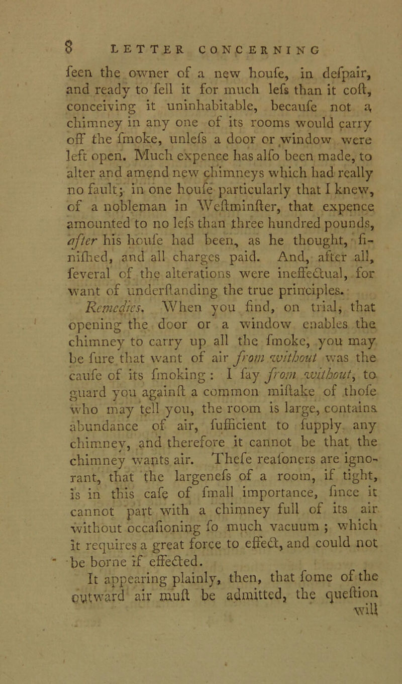 feeii the owner of a new houfe, in defpair, and ready to fell it for much lefs than it coft, conceiving it uninhabitable, becaufe not a, chimney in any one of its rooms would carry olF the fmoke, unlefs a door or window were left open. Much expence has alfo been made, to alter and amend new chimneys which had really no fault;- in one houfe particularly that I knew, of a nobleman in Weftminfter, that expence amounted to no lefs than three hundred pounds, after his houfe had been, as he thought, fi- niflied, and all charges paid. And, after all, feveral of the alterations were ineffectual, for want of iinderftanding the true principles. Remedies, When you find, on trials that opening the door or a window enables the chimney to carry up all the fmoke, you may be fare that want of dn from 'without was the caufe of its fmoking : 1 fay from without,, to guard you againft a common miflake of thofe who may tell you, the room is large, contains, abundance of air, fufficient to fupply any chimney, and therefore it cannot be that the chimney wapts air. Thefe reafoners are igno- rant, that the largenefs of a room, if tight, is in this cafe of fmall importance, fmee it cannot part with a chimney full of its air without occafioning fo much vacuum ; which it requires a great force to effeCl, and could not be borne if effeCted. It appearing plainly, then, that fome of the oytward air mull be admitted, the queftiou will