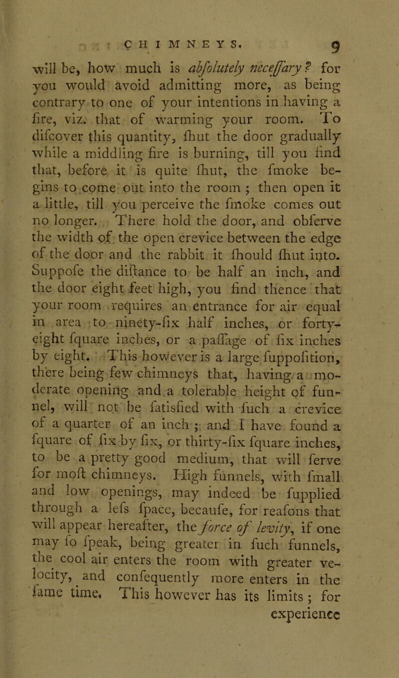 will be, how much is ahjolutely necejjary ? for you would avoid admitting more, as being contrary to one of your intentions in having a fire, viz. that of warming your room. To difcover this quantity, fhut the door gradually while a middling fire is burning, till you find that, before it is quite fhut, the fmoke be- gins to come out into the room ; then open it a little, till you perceive the fmoke comes out no longer. There hold the door, and obferve the width of the open crevice between the edge of the door and the rabbit it fhould fhut iijto. Suppofe the diftance to be half an inch, and the door eight feet high, you find thence that your room requires an entrance for air equal in area to ninety-fix half inches, or forty- eight fquare inches, or a paflage of fix inches by eight. This however is a large fuppofition, there being few chimneys that, having, a mo- derate opening and a tolerable height of fun- nel, will not be fatisfied with fuch a crevice of a quarter of an inch and I have found a fquare of fix by fix, or thirty-fix fquare inches, to be a pretty good medium, that will ferve for mofi; chimneys. High funnels, with fmall and low openings, may indeed be fupplied through a lefs fpace, becaufe, for reafons that will appear hereafter, the force of levity^ if one may lo fpeak, being greater in fuch funnels, the cool air enters the room with greater ve- locity, and confequently more enters in the lame time, l his however has its limits; for experience