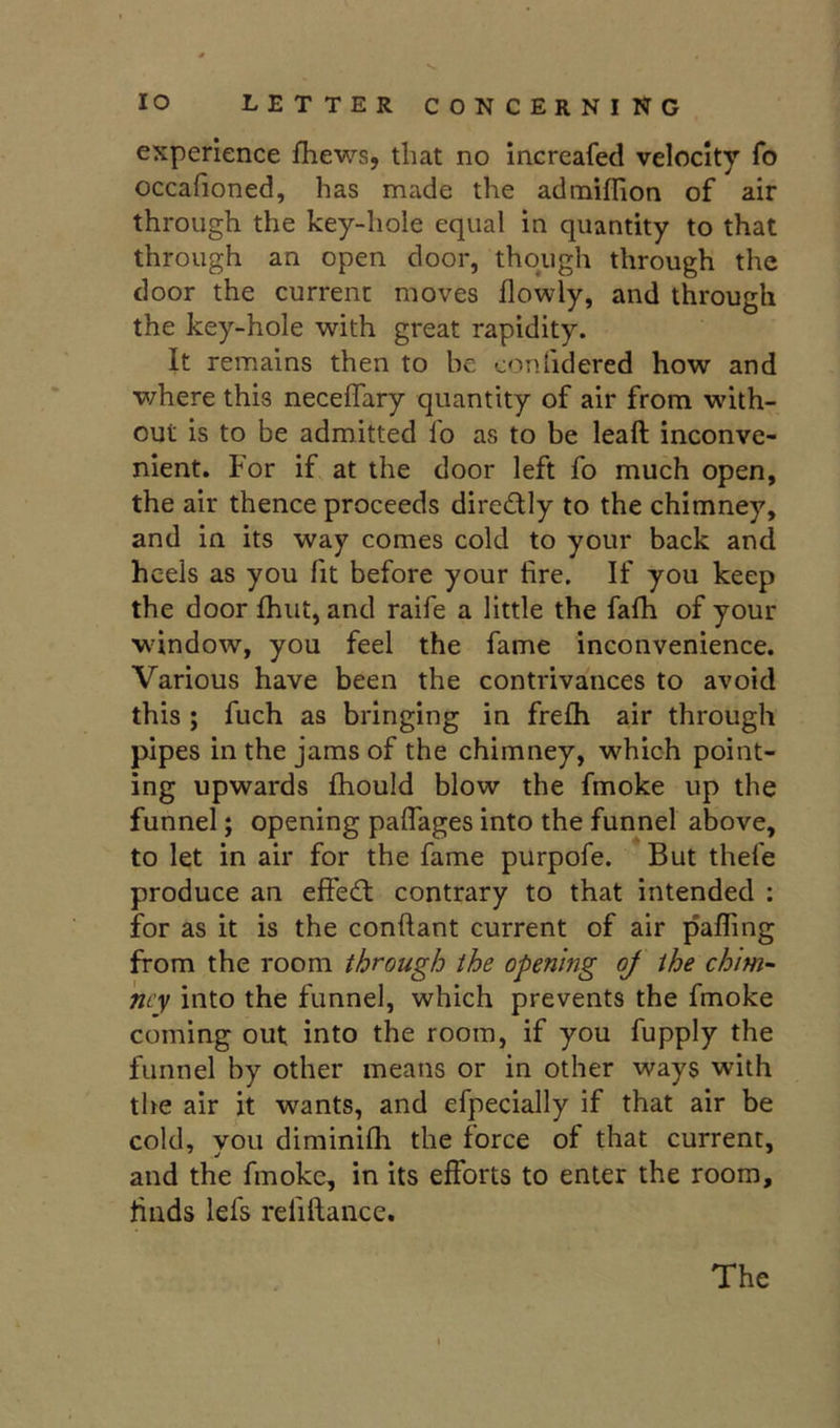 experience fhews, that no increafed velocity fo occafioned, has made the admiffion of air through the key-hole equal in quantity to that through an open door, though through the door the current moves flowly, and through the key-hole with great rapidity. It remains then to be eonlidered how and v/here this neceflary quantity of air from with- out is to be admitted lo as to be leaft inconve- nient. For if at the door left fo much open, the air thence proceeds directly to the chimney, and in its way comes cold to your back and heels as you fit before your fire. If you keep the door Ihut, and raife a little the falh of your wdndow, you feel the fame inconvenience. Various have been the contrivances to avoid this ; fuch as bringing in frelh air through pipes in the jams of the chimney, which point- ing upwards Ihould blow the fmoke up the funnel; opening paflages into the funnel above, to let in air for the fame purpofe. But thefe produce an effedt contrary to that intended ; for as it is the conftant current of air palling from the room through the opening oj the chim- ney into the funnel, which prevents the fmoke coming out into the room, if you fupply the funnel by other means or in other ways with the air it wants, and efpecially if that air be cold, you diminifh the force of that current, and the fmoke, in its efforts to enter the room, finds lefs reliftance. The
