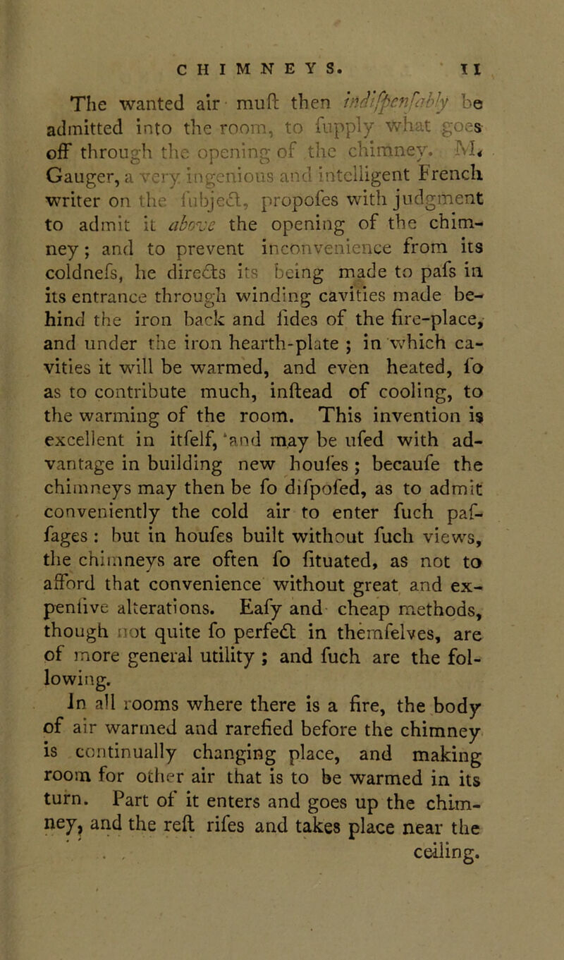 The wanted air muft then hiflifpefifiibly be admitted into the room, to iiippiy what goes off through the opening of the chimney. M< Gauger, a very ingenious and intelligent French writer on the fubjetSl, propofes with judgment to admit it above the opening of the chim- ney ; and to prevent inconvenience from its coldnefs, he directs its being made to pafs in. its entrance through winding cavities made be- hind the iron back and Tides of the fire-place, and under the iron hearth-plate ; in which ca- vities it will be warmed, and even heated, fo as to contribute much, inftead of cooling, to the warming of the room. This invention is excellent in itfelf, ‘and may be ufed with ad- vantage in building new houfes ; becaufe the chimneys may then be fo difpofed, as to admit conveniently the cold air to enter fuch paf- fages : but in houfes built without fuch views, the chimneys are often fo fituated, as not to afford that convenience without great and ex- peniive alterations. Eafy and cheap methods, though not quite fo perfedt in themfelves, are of more general utility ; and fuch are the fol- lowing. Jn all rooms where there is a fire, the body of air wanned and rarefied before the chimney is continually changing place, and making room for other air that is to be warmed in its turn. Part of it enters and goes up the chim- ney^ and the reft rifes and takes place near the . , ceiling.