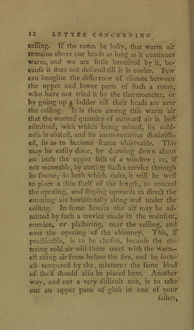 / 12 LETTER CONCERNING • ceiling. If the room be lofty, that warm air remains above our heads as long as it continues ■warm, and w^e are little benefited by it, bc- caufe it does not defeend till it is cooler. Few can imagine the difference of climate between the upper and lower parts of fuch a room, who have not tried it by the thermometer, or by going up a ladder till their heads are near the ceiling. It is then among this warm air that the wanted quantity of outward air is beft admitted, with which being mixed, its cold- nefs is abated, and its inconvenience diminifh- cd, fo as to become fcarce obfervable. This may be eafily done, by drawing down about an inch the upper fafli of a window ; or, if not moveable, by cuttiiig fuch a crevice through its frame j in both which cafes, it will be well to place a thin fhelf of the length, to conceal the opening, and' doping upwards to direcl the entering air horizontally along'and under the ceiling. In fome houfes the air may be ad- mitted by fuch a crevice made in the wainfeot, cornice, or plaftering, near the ceiling, and over the opening of the chimney. This, if pradiicable, is to be chofen, becaufe the en-- tering cold air will there meet with the warm- eft riling air from befpre the fire, and be fooO- eft tempered by the mixture: the fame kind of- flielf fhould alfo be placed here. Another way, and not a very difficult one, is to take out an upper pane of glafs in one of your faffies,