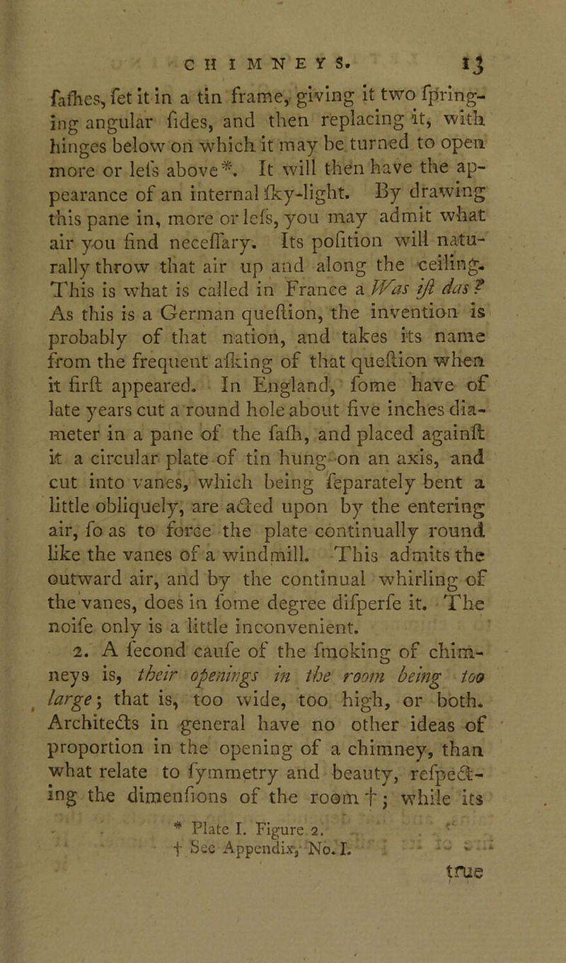 fafiies, fet it in a tin framcy giving it two fpring- ing angular Tides, and then replacing it, with hinges below on w^hicli it may be turned to open more or lels above*. It will then have the ap- pearance of an internal Tky-light. By drawing this pane in, more oriels, you may admit what air you find necefiary. Its pofition will natu- rally throw that air up and along the ceiling. This is what is called in France a fVas iji das ? As this is a German quefiion, the invention is probably of that nation, and takes its name from the frequent afldng of that quefiion when it firft appeared. In England, fome have of late years cut a round hole about five inches dia- meter in a pane of the fafh, and placed againfi: k a circular plate of tin hung-on an axis, and cut into vanes, which being feparately bent a little obliquely, are aded upon by the entering air. To as to force the plate continually round like the vanes of a windmill. This admits the outward air, and by the continual whirling of the vanes, does in fome degree difperfe it. The noife only is a little inconvenient. 2. A fecond caufe of the fmokins; of chiiii- neys is, their openings in the room being too large \ that is, too wide, too high, or both. Architeds in general have no other ideas of proportion in the opening of a chimney, than what relate to fymmetry and beauty, refped- ing the dimenfions of the room t j while its * Plate I. Figure 2. t Sec Appendix,’ No. I. v - true