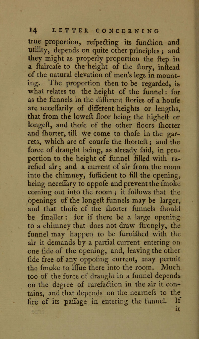 true proportion, refpeding its function and utility, depends on quite other principles j and they might as properly proportion the ftep in a ftaircafe to the'height of the ftory, inftead of the natural elevation of men’s legs in mount- ing. The proportion then to be regarded, is what relates to the height of the funnel: for as the funnels in the different ftories of a houfe are neceffarily of different heights or lengths, that from the loweft floor being the higheft or longeft, and thofe of the other floors fhorter and fliorter, till we come to thofe in the gar- rets, which are of courfe the fhorteft j and the force of draught being, as already faid, in pro- portion to the height of funnel filled with ra- refied air; and a current of air from the room into the chimney, fufficient to fill the opening, being neceffary to oppofe and prevent the fmoke coming out into the room j it follows that the openings of the longeft funnels may be larger, and that thofe of the ftiorter funnels Ihould be fmaller: for if there be a large opening to a chimney that does not draw ftrongly, the funnel may happen to be furnilhed with the air it demands by a partial current entering on one fide of the opening, and, leaving the other fide free of any oppofing current, may permit the fmoke to iffue there into the room. Much, too of the force of draught in a funnel depends on the degree of rarefadion in the air it con- tains, and that depends on the nearnefs to the fire of its paffage in entering the funnel. If