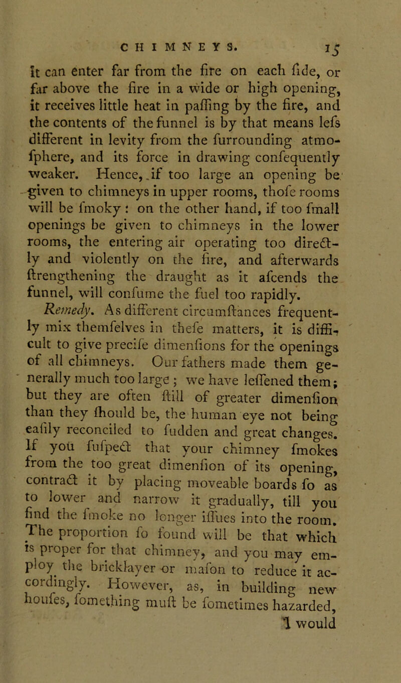 it can enter far from the fire on each fide, or fiir above the fire in a wide or high opening, it receives little heat in pafTing by the fire, and the contents of the funnel is by that means lefs different in levity from the furrounding atmo- fphere, and its force in drawing confequently ■weaker. Hence, .if too large an opening be given to chimneys in upper rooms, thofe rooms will be fmoky : on the other hand, if too fmall openings be given to chimneys in the lower rooms, the entering air operating too direct- ly and violently on the fire, and afterwards flrengthening the draught as it afcends the funnel, will confume the fuel too rapidly. Remedy. As different circnmftances frequent- ly mix themfelves in thefe matters, it is diffi, ' cult to give precife dinienfions for the openings of all chimneys. Our fathers made them ge- nerally much too large ; we have leffened them; but they are often ftill of greater dimenfioix than they fhould be, the human eye not being eahly reconciled to fudden and great changes. If yoii fiifpeCt that your chimney fmokes from the too great dimenfion of its opening, contract it by placing moveable boards fo as to lower and narrow it gradually, till you find the fmoke no longer ifliies into the room. proportion fo tound will be that which is proper for that chimney, and you may em- ploy the bricklayer nr mafon to reduce it ac- corchngly. However, as, in building new houles, fomething muft be fometimes hazarded, 1 would
