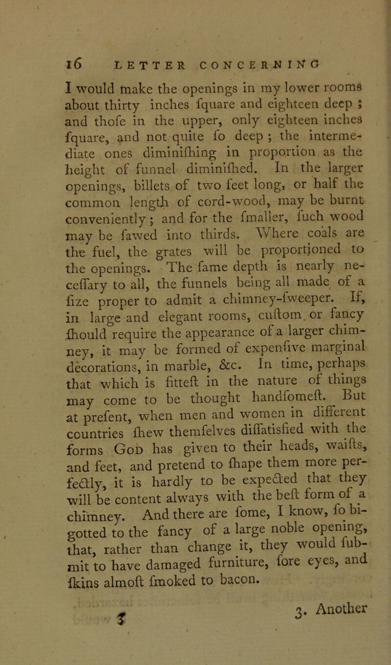 I would tnake the openings in my lower rooms about thirty inches fquare and eighteen deep ; and thofe in the upper, only eighteen inehes fquare, and not quite fo deep ; the interme- diate ones diminiflung in proportion as the height of funnel diminlfhed. In the larger openings, billets of two feet long, or half the common length of cord-wood, may be burnt conveniently; and for the fmaller, luch wood may be fawed into thirds. Where coals are the fuel, the grates will be proportioned to the openings. The fame depth is nearly ne- ceffary to all, the funnels being all made of a lize proper to adrnit a chirnney-fweeper. If, in large and elegant rooms, cuftom. or fancy ihould require the appearance of a larger chim- it may be formed of expenfive marginal decorations, in marble, &c. In time, perhaps that which is fitteft in the nature of things may come to be thought handfomeft. But at prefent, when men and women in different countries fhew themfelves diflatisfied w^ith the forms Gob has given to their heads, waifts, and feet, and pretend to fhape them more per- fedlly, it is hardly to be expeded that they will be content always with the beft form of a chimney. And there are fome, I know, fo bi- gotted to the fancy of a large noble opening, that, rather than change it, they would fub- mit to have damaged furniture, fore eyes, and Ikins almoft fmoked to bacon. 3. Another