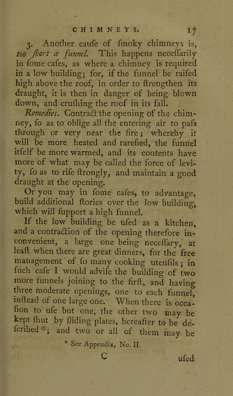 3. Another caiife of fmoky chimneys is, too Jljort a funnel. This happens neceffarily in fome cafes, as where a chimney is required in a low building; for, if the funnel be raifed high above the roof, in order to ftrengthen its draught, it is then in danger of being blown down, and crufhing the roof in its fall. Remedies. Contradt the opening of the chim- ney, fo as to oblige all the entering air to pafs through or very near the fire; whereby it will be more heated and rarefied, the funnel itfelf be more warmed, and its contents have more of what may be called the force of levi- ty, fo as to rife ftrongly, and maintain a good draught at the opening. Or you may in fome cafes, to advantage, build additional ftories over the low building, which will fupport a high funnel. If the low building be ufed as a kitchen, and a contradlion of the opening therefore in- convenient, a large one being neceffary, at lead when there are great dinners, for the free management of Jo many cooking utenfils ; in fuch cafe I would advife the building of two more funnels joining to the firft, and having three moderate openings, one to each funnel, inftead of one large one. When there is occa- fion to ufe but one, the other two may be kept Ihut by Hiding plates, hereafter to be de- fcribed--:-; and two or all of them may be * See Appendix, No. II. c ufed