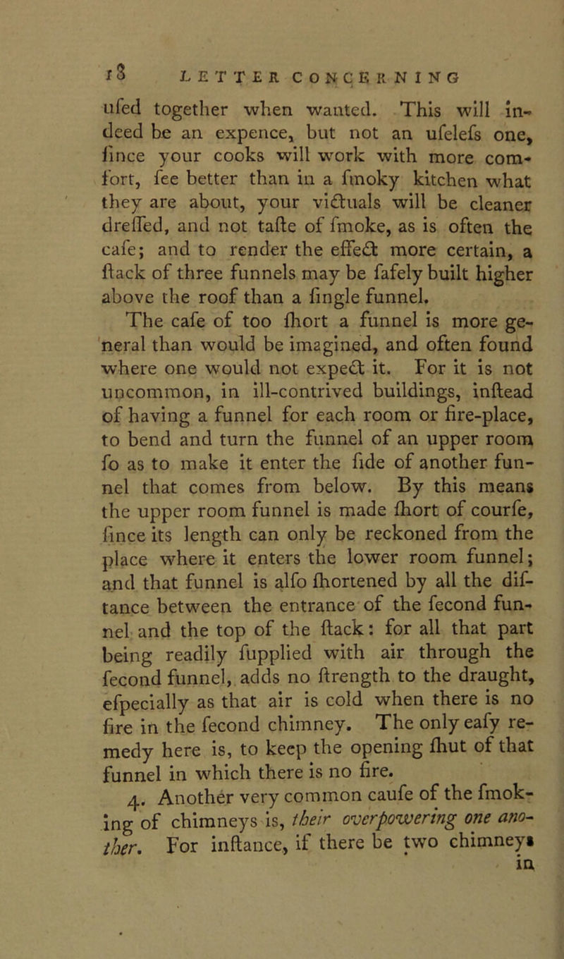 Lifed together when wanted. This will in- deed be an expence, but not an ufelefs one, lince your cooks will -work with more com- fort, fee better than in a fmoky kitchen what they are about, your victuals will be cleaner drelTed, and not tafte of fmoke, as is often the cafe; and to render the effedl more certain, a flack of three funnels may be fafely built higher above the roof than a fingle funnel. The cafe of too fliort a funnel is more ge- neral than would be imagined, and often found where one would not expedt it. For it is not uncommon, in ill-contrived buildings, inftead of having a funnel for each room or fire-place, to bend and turn the funnel of an upper room fo as to make it enter the fide of another fun- nel that comes from below. By this means the upper room funnel is made fliort of courfe, fince its length can only be reckoned from the place where it enters the lower room funnel; and that funnel is alfo fhortened by all the dif- tance between the entrance of the fecond fun- nel and the top of the flack: for all that part being readily flipplied with air through the fecond funnel, adds no flrength to the draught, efpecially as that air is cold when there is no fire in the fecond chimney. The only eafy re- medy here is, to keep the opening fliut of that funnel in w^hich there is no fire. 4. Another very common caufe of the fniok- Ing of chimneys is, their overpowering one ano- ther, For inflance, if there be two chimneys in