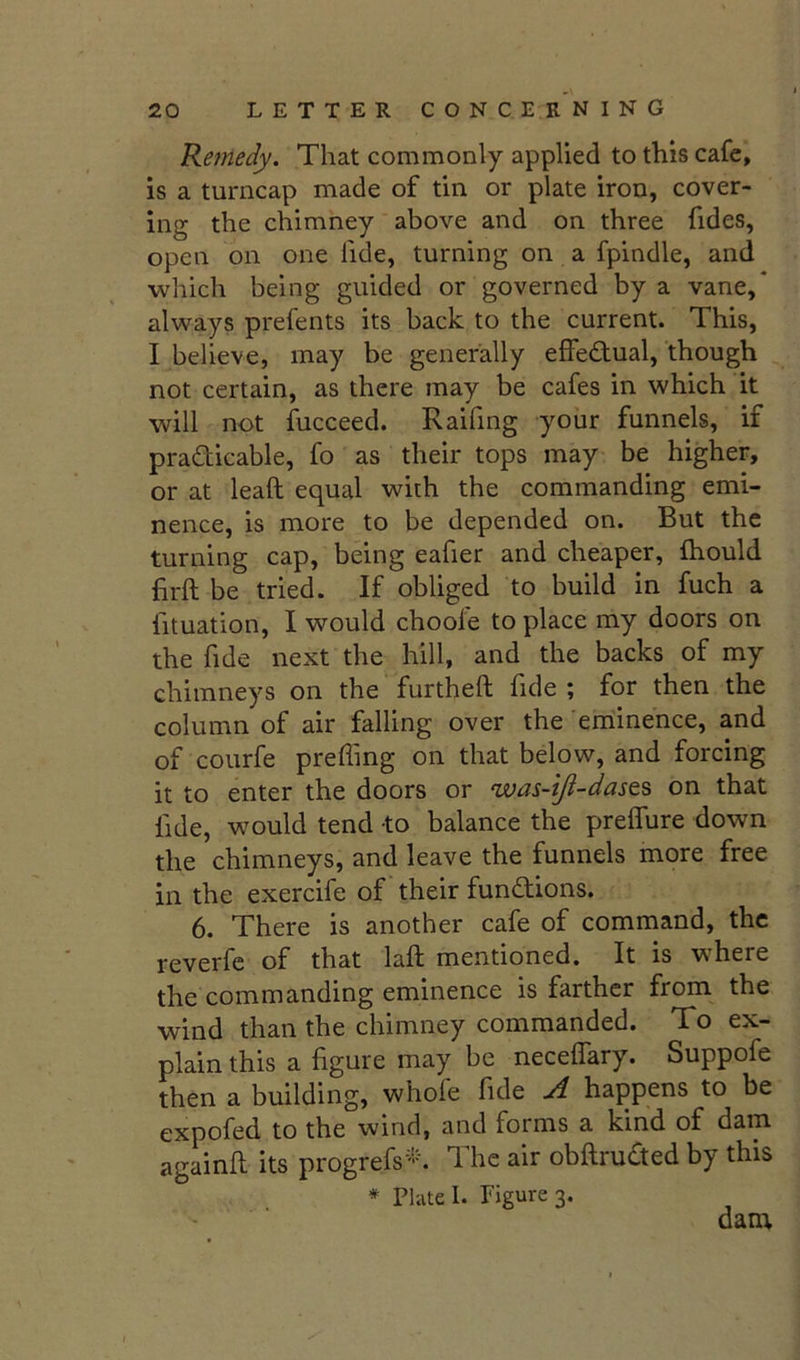 Remedy. That commonly applied to this cafe, is a turncap made of tin or plate iron, cover- ing the chimney above and on three fides, open on one fide, turning on a fpindle, and which being guided or governed by a vane,* always prefents its back to the current. This, I believe, may be generally effe£tual, though not certain, as there may be cafes in which it will not fucceed. Raifing your funnels, if pradicable, fo as their tops may be higher, or at lead equal with the commanding emi- nence, is more to be depended on. But the turning cap, being eafier and cheaper, fhould firft be tried. If obliged to build in fuch a fituation, I would choole to place my doors on the fide next the hill, and the backs of my chimneys on the furtheft fide ; for then the column of air falling over the eminence, and of courfe preffing on that below, and forcing it to enter the doors or was-iji-dasts on that fide, would tend to balance the preffure down the chimneys, and leave the funnels more free in the exercife of their fundions. 6. There is another cafe of command, the reverfe of that lad mentioned. It is where the commanding eminence is farther from the wind than the chimney commanded. To ex- plain this a figure may be neceffary. Suppofe then a building, whofe fide A happens to be expofed to the wind, and forms a kind of dam againd its progrefs'^h The air obdruded by this * Plate 1. Figure 3. dam