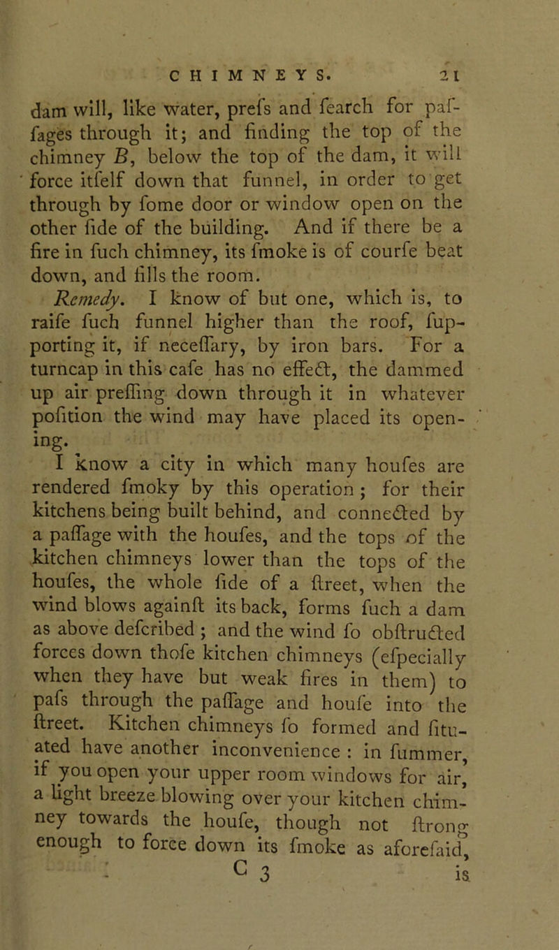 dam will, like water, prefs and fearch for paf- fages through it; and finding the top of the chimney B, below the top of the dam, it will force itfelf down that funnel, in order to get through by fome door or window open on the other fide of the building. And if there be a fire in fuch chimney, its fmoke is of courfe beat down, and fills the room. Remedy. I know of but one, which is, to raife fuch funnel higher than the roof, fup- porting it, if nccelfary, by iron bars. For a turncap in this cafe has no effeft, the dammed up air prelTing down through it in whatever pofition the wind may have placed its open- ing. ^ I know a city in which many houfes are rendered fmoky by this operation ; for their kitchens being built behind, and conneded by a palfage with the houfes, and the tops of the kitchen chimneys lower than the tops of the houfes, the whole fide of a ftreet, when the wind blows againft its back, forms fuch a dam as above deferibed ; and the wind fo obftruded forces down thofe kitchen chimneys (efpecially when they have but weak fires in them) to pafs through the pafiage and houfe into the ftreet. Kitchen chimneys fo formed and fitu- ated have another inconvenience c in fummer if you open your upper room windows for air’ a light breeze blowing over your kitchen chim- ney towards the houfe, though not ftrong enough to force down its fmoke as aforcfaicT : G 3 il