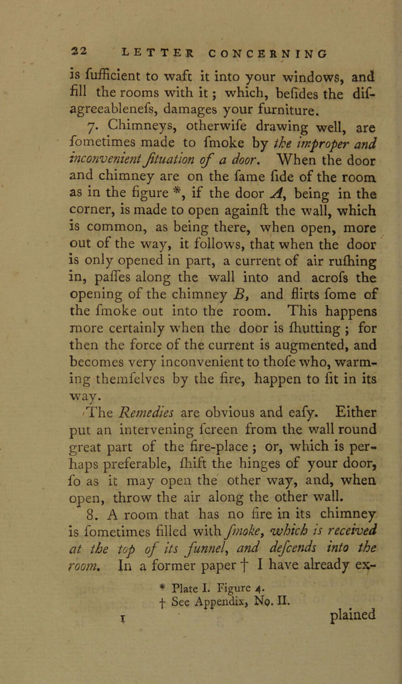 is fufficlent to waft it into your windows, and fill the rooms with it; which, belides the dif- agreeablenefs, damages your furniture. 7. Chimneys, otherwife drawing well, are fometimes made to fmoke by ike improper and inconvenient Jituation of a door. When the door and chimney are on the fame fide of the room as in the figure *, if the door being in the corner, is made to open againft the wall, which is common, as being there, when open, more out of the way, it follows, that when the door is only opened in part, a current of air rufliing in, pafles along the wall into and acrofs the opening of the chimney and flirts fome of the fmoke out into the room. This happens more certainly when the door is fhutting ; for then the force of the current is augmented, and becomes very inconvenient to thofe who, warm- ing therafelves by the fire, happen to fit in its way. 'The Remedies are obvious and eafy. Either put an intervening fcreen from the wall round great part of the fire-place ; or, which is per- haps preferable, fhift the hinges of your door, fo as it may open the other way, and, when, open, throw the air along the other wall. 8. A room that has no fire in its chimney is fometimes filled with fmoke, which is received at the top of its funnel, and defends into the room. In a former paper f I have already ex- * Plate I. Figure 4. f See Appendix, No. II. I plained