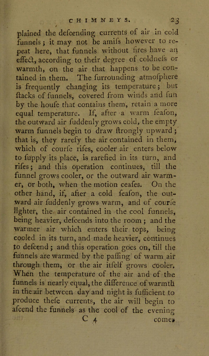 plained the defcending currents of air in cold funnels ; it may not be amifs however to re- peat here, that funnels without fires have an effed;, according to their degree of coldnefs or warmth, on the air that happens to be con- tained in them. The furrounding atmofphere is frequently changing its temperature; but (lacks of funnels, covered from winds and fun by the houfe that contains them, retain a more equal temperature. If, after -a warm feafon, the outward air fuddenly grows cold, the empty warm funnels begin to draw ftrongly upward ; that is, they rarefy the air contained in them, which of courfe rifes, cooler air enters below to fupply its place, is rarefied in its turn, and rifes; and this operation continues, till the funnel grows cooler, or the outward air warm- er, or both, when the motion ceafes. On the other hand, if, after a cold feafon, the out- ward air fuddenly grows warm, and of courfe lighter, the air contained in the cool funnels, being heavier, dcfcends into the room ; and the warmer air which enters their tops, being cooled in its turn, and made heavier, continues to defcend; and this operation goes on, till the funnels are warmed by the palling of warm air through them, or the air itfelf grows cooler. When the temperature of the air and of the funnels is nearly equal, the difference of warmth in the air between day and night is fufficient to produce thefe currents, the air will begin to afcend the funnels as the cool of the evening