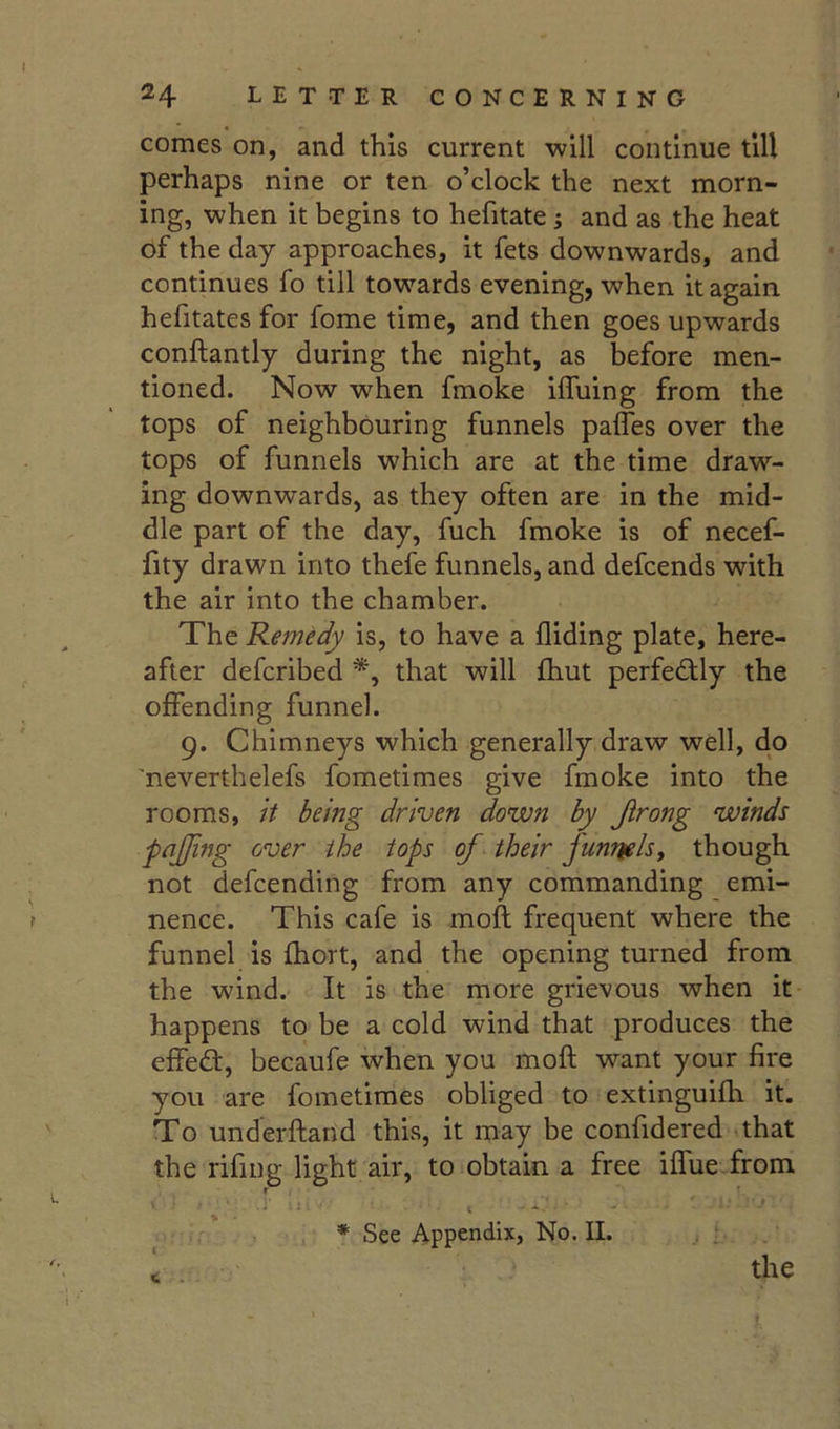 24 LETTER CONCERNING comes on, and this current will continue till perhaps nine or ten o’clock the next morn- ing, when it begins to hefitate; and as the heat of the day approaches, it fets downwards, and continues fo till towards evening, when it again hefitates for fome time, and then goes upwards conftantly during the night, as before men- tioned. Now when fmoke iffuing from the tops of neighbouring funnels paffes over the tops of funnels which are at the time draw- ing downwards, as they often are in the mid- dle part of the day, fuch fmoke is of necef- fity drawn into thefe funnels, and defcends with the air into the chamber. The Remedy is, to have a Aiding plate, here- after defcribed that will fhut perfectly the offending funnel. 9. Chimneys which generally draw well, do 'neverthelefs fometimes give fmoke into the rooms, it being driven down by Jlrong winds fajjing over the tops of their funrtelsy though not defcending from any commanding emi- f nence. This cafe is moft frequent where the funnel is Aaort, and the opening turned from the wind. It is the more grievous when it happens to be a cold wind that produces the effed:, becaufe when you moft w’-ant your Are you are fometimes obliged to extinguifti it. To underftand this, it may be confidered^that the rifing light air, to obtain a free iffue from , '• ^ . 1 j ^ . * See Appendix, No. II. ' the