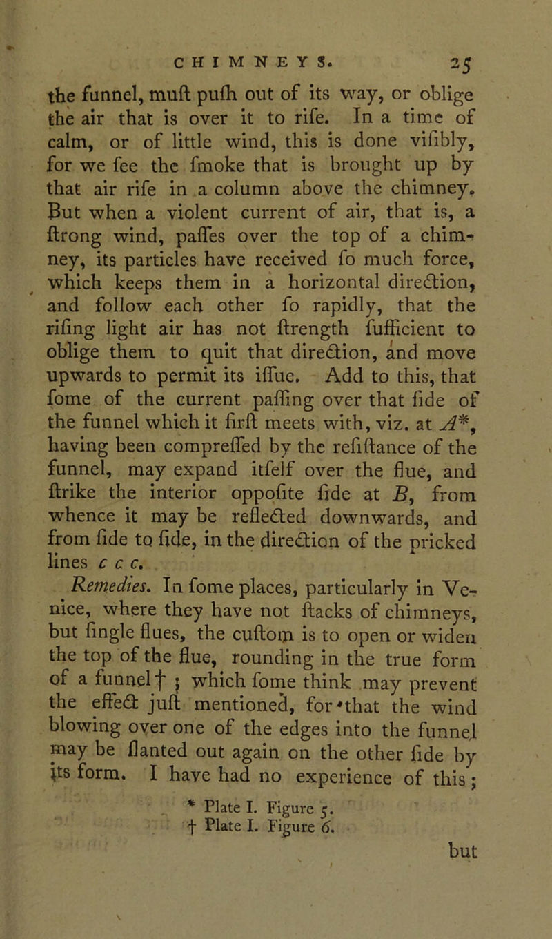 the funnel, muft pufh out of its way, or oblige the air that is over it to rife. In a time of calm, or of little wind, this is done vifibly, for we fee the fmoke that is brought up by that air rife in ,a column above the chimney, But when a violent current of air, that is, a ftrong wind, palTes over the top of a chim-; ney, its particles have received fo much force, which keeps them in a horizontal direction, and follow each other fo rapidly, that the riling light air has not ftrength fufficient to oblige them to quit that diredlion, and move upwards to permit its ilfue. Add to this, that fome of the current paffing over that fide of the funnel which it firft meets with, viz. at A^, having been comprefled by the refiftance of the funnel, may expand itfelf over the flue, and ftrike the interior oppofite fide at B, from whence it may be refleded downwards, and from fide to fide, in the diredion of the pricked lines c c c, Remedtes. In fome places, particularly in Ve- nice, where they have not hacks of chimneys, but Angle flues, the cuftoiji is to open or widen the top of the flue, rounding in the true form of a funnel f j which fome think may prevent the efted juft mentioned, for'that the wind blowing oyer one of the edges into the funnel may be flanted out again on the other fide by fts form. I have had no experience of this j * Plate I. Figure 5. f Plate I. Figure 6. but