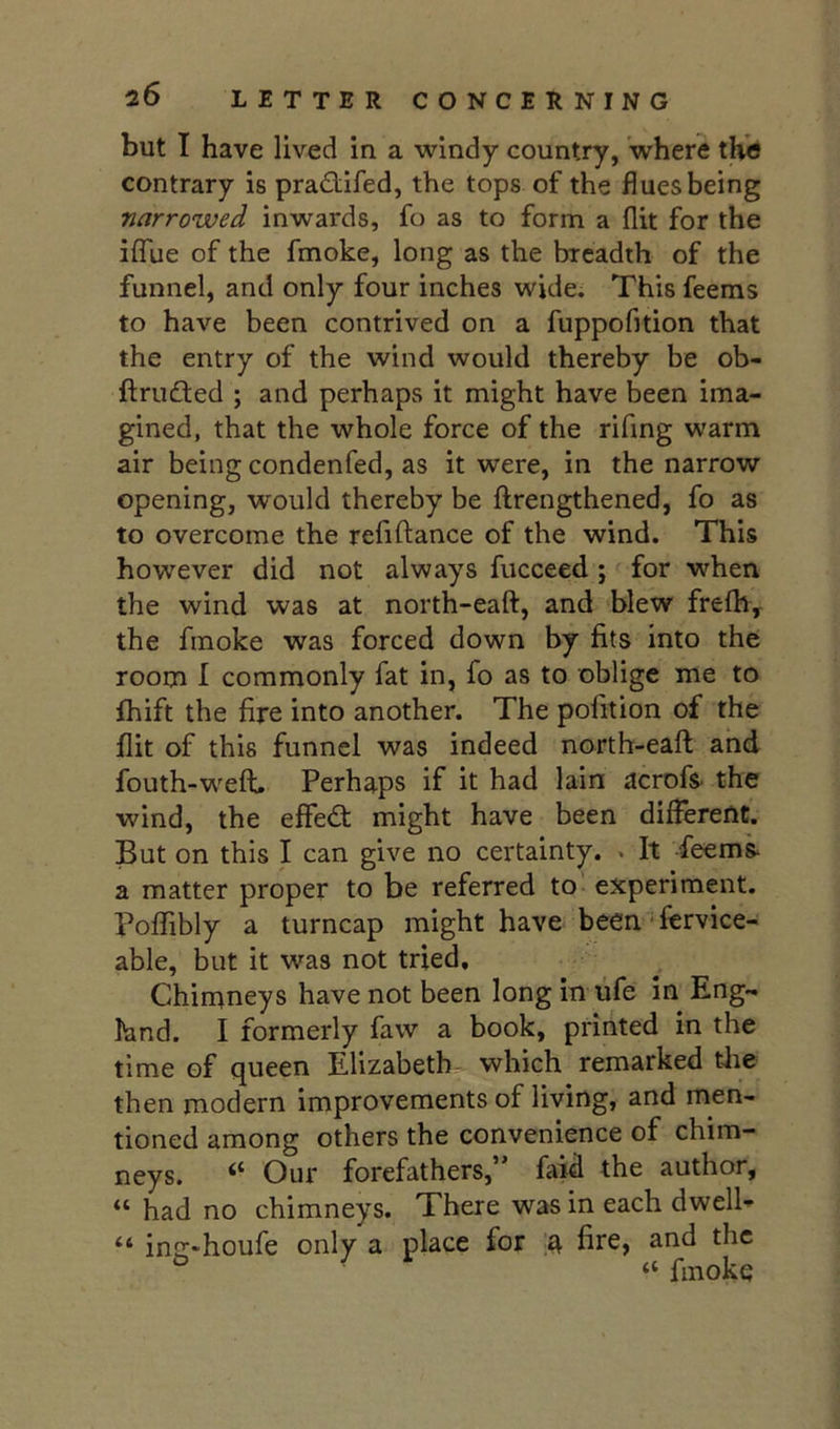 but I have lived in a windy country, where the contrary is pradiifed, the tops of the flues being narrowed inwards, fo as to form a flit for the iffue of the fmoke, long as the breadth of the funnel, and only four inches wide. This feems to have been contrived on a fuppofition that the entry of the wind would thereby be ob- ftru£ted ; and perhaps it might have been ima- gined, that the whole force of the rifing warm air being condenfed, as it were, in the narrow opening, would thereby be flrengthened, fo as to overcome the refiftance of the wind. This however did not always fucceed; for when the wind was at north-eaft, and blew frefli, the fmoke was forced down by fits into the room 1 commonly fat in, fo as to oblige me to fhift the fire into another. The pofition of the flit of this funnel was indeed north-eaft and fouth-wxft. Perhaps if it had lain acrofs- the wind, the effedt might have been different. But on this I can give no certainty. > It feem^ a matter proper to be referred to - experiment. Poffibly a turncap might have been - fervice- able, but it was not tried. Chimneys have not been long in tife in Eng- land. I formerly faw a book, printed in the time of queen Elizabeth- which remarked the then modern improvements of living, and men- tioned among others the convenience of chim- neys. Our forefathers, faid the author, “ had no chimneys. There was in each dwelb “ injr-houfe only a place for a fire, and the ^ ^ “ fmoke